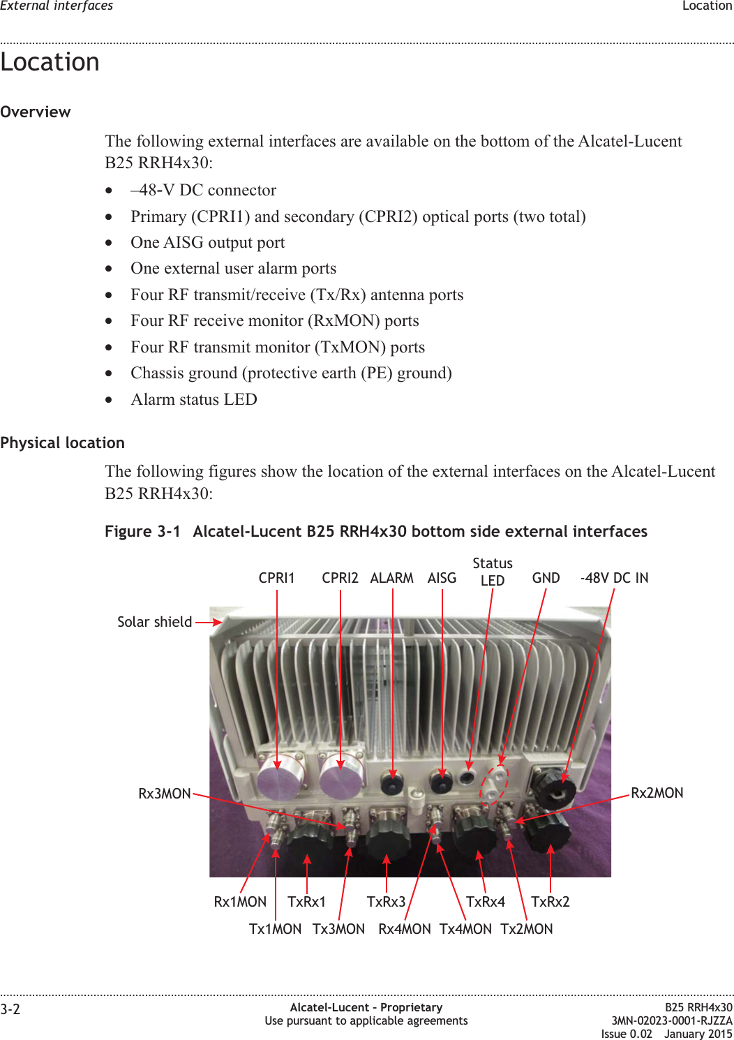 LocationOverviewThe following external interfaces are available on the bottom of the Alcatel-LucentB25 RRH4x30:&bull;&ndash;48‑V DC connector&bull;Primary (CPRI1) and secondary (CPRI2) optical ports (two total)&bull;One AISG output port&bull;One external user alarm ports&bull;Four RF transmit/receive (Tx/Rx) antenna ports&bull;Four RF receive monitor (RxMON) ports&bull;Four RF transmit monitor (TxMON) ports&bull;Chassis ground (protective earth (PE) ground)&bull;Alarm status LEDPhysical locationThe following figures show the location of the external interfaces on the Alcatel-LucentB25 RRH4x30:Figure 3-1 Alcatel-Lucent B25 RRH4x30 bottom side external interfacesALARMCPRI2CPRI1TxRx2TxRx1 TxRx3 TxRx4GNDAISGTx4MONRx4MONRx1MONRx3MON Rx2MONTx1MON Tx3MON Tx2MONSolar shield-48V DC INStatusLEDExternal interfaces Location........................................................................................................................................................................................................................................................................................................................................................................................................................................................................3-2 Alcatel-Lucent &ndash; ProprietaryUse pursuant to applicable agreementsB25 RRH4x303MN-02023-0001-RJZZAIssue 0.02 January 2015DRAFTDRAFT