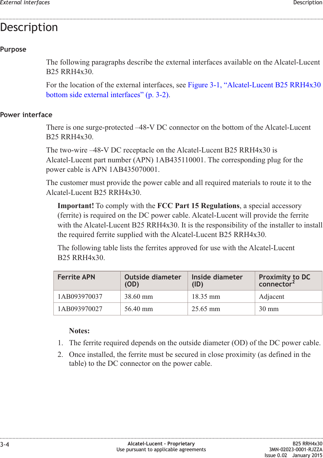 DescriptionPurposeThe following paragraphs describe the external interfaces available on the Alcatel-LucentB25 RRH4x30.For the location of the external interfaces, see Figure 3-1, &ldquo;Alcatel-Lucent B25 RRH4x30bottom side external interfaces&rdquo; (p. 3-2).Power interfaceThere is one surge-protected &ndash;48‑V DC connector on the bottom of the Alcatel-LucentB25 RRH4x30.The two-wire &ndash;48‑V DC receptacle on the Alcatel-Lucent B25 RRH4x30 isAlcatel-Lucent part number (APN) 1AB435110001. The corresponding plug for thepower cable is APN 1AB435070001.The customer must provide the power cable and all required materials to route it to theAlcatel-Lucent B25 RRH4x30.Important! To comply with the FCC Part 15 Regulations, a special accessory(ferrite) is required on the DC power cable. Alcatel-Lucent will provide the ferritewith the Alcatel-Lucent B25 RRH4x30. It is the responsibility of the installer to installthe required ferrite supplied with the Alcatel-Lucent B25 RRH4x30.The following table lists the ferrites approved for use with the Alcatel-LucentB25 RRH4x30.Ferrite APN Outside diameter(OD)Inside diameter(ID)Proximity to DCconnector21AB093970037 38.60 mm 18.35 mm Adjacent1AB093970027 56.40 mm 25.65 mm 30 mmNotes:1. The ferrite required depends on the outside diameter (OD) of the DC power cable.2. Once installed, the ferrite must be secured in close proximity (as defined in thetable) to the DC connector on the power cable.External interfaces Description........................................................................................................................................................................................................................................................................................................................................................................................................................................................................3-4 Alcatel-Lucent &ndash; ProprietaryUse pursuant to applicable agreementsB25 RRH4x303MN-02023-0001-RJZZAIssue 0.02 January 2015DRAFTDRAFT