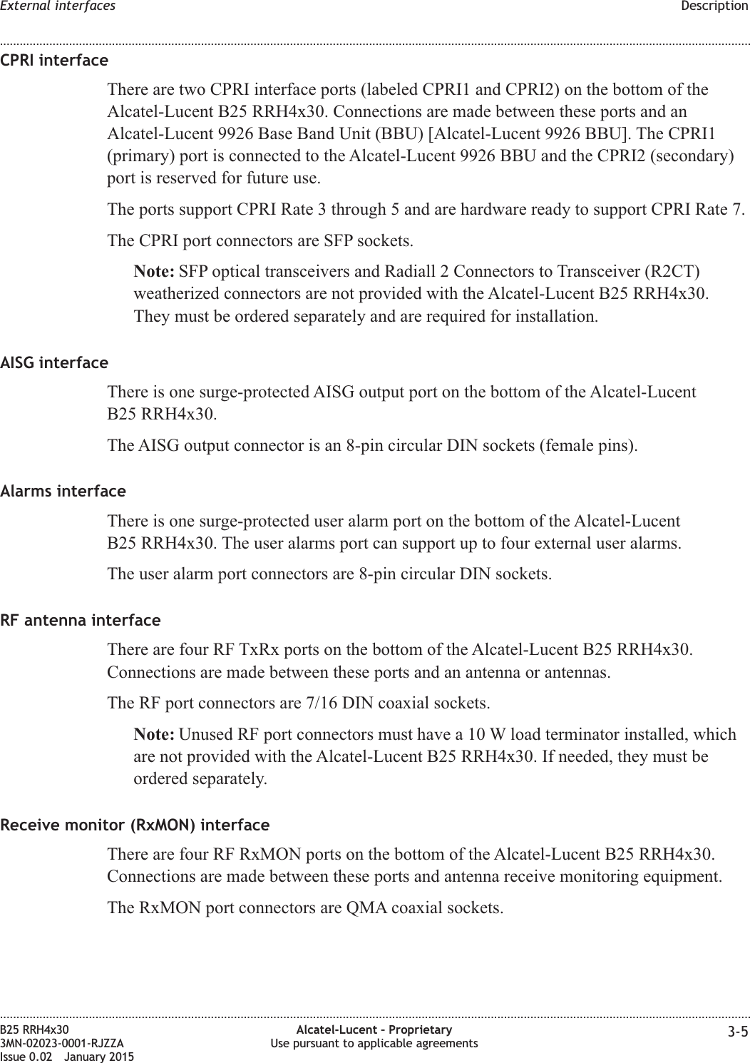 CPRI interfaceThere are two CPRI interface ports (labeled CPRI1 and CPRI2) on the bottom of theAlcatel-Lucent B25 RRH4x30. Connections are made between these ports and anAlcatel-Lucent 9926 Base Band Unit (BBU) [Alcatel-Lucent 9926 BBU]. The CPRI1(primary) port is connected to the Alcatel-Lucent 9926 BBU and the CPRI2 (secondary)port is reserved for future use.The ports support CPRI Rate 3 through 5 and are hardware ready to support CPRI Rate 7.The CPRI port connectors are SFP sockets.Note: SFP optical transceivers and Radiall 2 Connectors to Transceiver (R2CT)weatherized connectors are not provided with the Alcatel-Lucent B25 RRH4x30.They must be ordered separately and are required for installation.AISG interfaceThere is one surge-protected AISG output port on the bottom of the Alcatel-LucentB25 RRH4x30.The AISG output connector is an 8-pin circular DIN sockets (female pins).Alarms interfaceThere is one surge-protected user alarm port on the bottom of the Alcatel-LucentB25 RRH4x30. The user alarms port can support up to four external user alarms.The user alarm port connectors are 8-pin circular DIN sockets.RF antenna interfaceThere are four RF TxRx ports on the bottom of the Alcatel-Lucent B25 RRH4x30.Connections are made between these ports and an antenna or antennas.The RF port connectors are 7/16 DIN coaxial sockets.Note: Unused RF port connectors must have a 10 W load terminator installed, whichare not provided with the Alcatel-Lucent B25 RRH4x30. If needed, they must beordered separately.Receive monitor (RxMON) interfaceThere are four RF RxMON ports on the bottom of the Alcatel-Lucent B25 RRH4x30.Connections are made between these ports and antenna receive monitoring equipment.The RxMON port connectors are QMA coaxial sockets.External interfaces Description........................................................................................................................................................................................................................................................................................................................................................................................................................................................................B25 RRH4x303MN-02023-0001-RJZZAIssue 0.02 January 2015Alcatel-Lucent &ndash; ProprietaryUse pursuant to applicable agreements 3-5DRAFTDRAFT