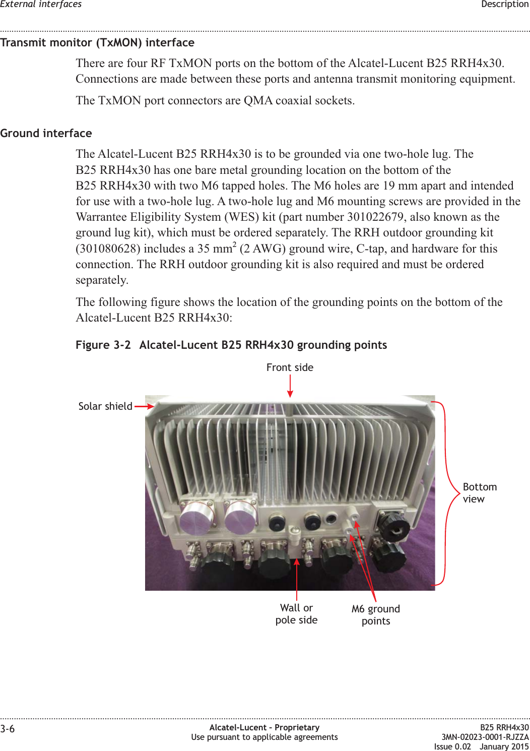 Transmit monitor (TxMON) interfaceThere are four RF TxMON ports on the bottom of the Alcatel-Lucent B25 RRH4x30.Connections are made between these ports and antenna transmit monitoring equipment.The TxMON port connectors are QMA coaxial sockets.Ground interfaceThe Alcatel-Lucent B25 RRH4x30 is to be grounded via one two-hole lug. TheB25 RRH4x30 has one bare metal grounding location on the bottom of theB25 RRH4x30 with two M6 tapped holes. The M6 holes are 19 mm apart and intendedfor use with a two-hole lug. A two-hole lug and M6 mounting screws are provided in theWarrantee Eligibility System (WES) kit (part number 301022679, also known as theground lug kit), which must be ordered separately. The RRH outdoor grounding kit(301080628) includes a 35 mm2(2 AWG) ground wire, C-tap, and hardware for thisconnection. The RRH outdoor grounding kit is also required and must be orderedseparately.The following figure shows the location of the grounding points on the bottom of theAlcatel-Lucent B25 RRH4x30:Figure 3-2 Alcatel-Lucent B25 RRH4x30 grounding pointsWall orpole sideM6 groundpointsBottomviewSolar shieldFront sideExternal interfaces Description........................................................................................................................................................................................................................................................................................................................................................................................................................................................................3-6 Alcatel-Lucent &ndash; ProprietaryUse pursuant to applicable agreementsB25 RRH4x303MN-02023-0001-RJZZAIssue 0.02 January 2015DRAFTDRAFT