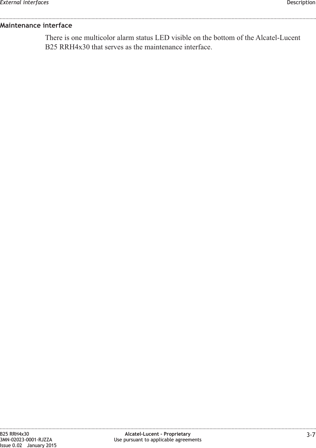Maintenance interfaceThere is one multicolor alarm status LED visible on the bottom of the Alcatel-LucentB25 RRH4x30 that serves as the maintenance interface.External interfaces Description........................................................................................................................................................................................................................................................................................................................................................................................................................................................................B25 RRH4x303MN-02023-0001-RJZZAIssue 0.02 January 2015Alcatel-Lucent &ndash; ProprietaryUse pursuant to applicable agreements 3-7DRAFTDRAFT