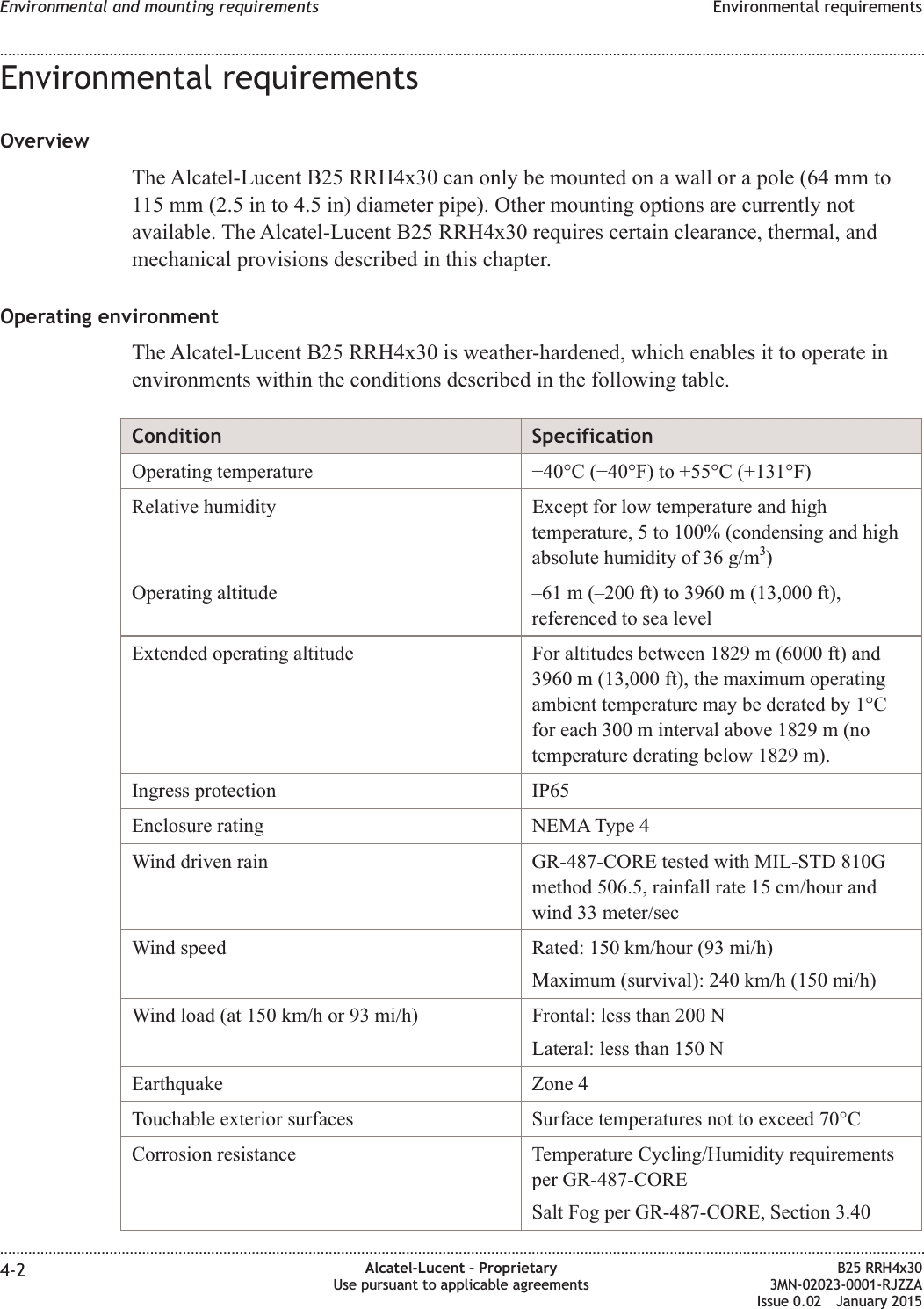 Environmental requirementsOverviewThe Alcatel-Lucent B25 RRH4x30 can only be mounted on a wall or a pole (64 mm to115 mm (2.5 in to 4.5 in) diameter pipe). Other mounting options are currently notavailable. The Alcatel-Lucent B25 RRH4x30 requires certain clearance, thermal, andmechanical provisions described in this chapter.Operating environmentThe Alcatel-Lucent B25 RRH4x30 is weather-hardened, which enables it to operate inenvironments within the conditions described in the following table.Condition SpecificationOperating temperature &minus;40&deg;C (&minus;40&deg;F) to +55&deg;C (+131&deg;F)Relative humidity Except for low temperature and hightemperature, 5 to 100% (condensing and highabsolute humidity of 36 g/m3)Operating altitude &ndash;61 m (&ndash;200 ft) to 3960 m (13,000 ft),referenced to sea levelExtended operating altitude For altitudes between 1829 m (6000 ft) and3960 m (13,000 ft), the maximum operatingambient temperature may be derated by 1&deg;Cfor each 300 m interval above 1829 m (notemperature derating below 1829 m).Ingress protection IP65Enclosure rating NEMA Type 4Wind driven rain GR-487-CORE tested with MIL-STD 810Gmethod 506.5, rainfall rate 15 cm/hour andwind 33 meter/secWind speed Rated: 150 km/hour (93 mi/h)Maximum (survival): 240 km/h (150 mi/h)Wind load (at 150 km/h or 93 mi/h) Frontal: less than 200 NLateral: less than 150 NEarthquake Zone 4Touchable exterior surfaces Surface temperatures not to exceed 70&deg;CCorrosion resistance Temperature Cycling/Humidity requirementsper GR-487-CORESalt Fog per GR-487-CORE, Section 3.40Environmental and mounting requirements Environmental requirements........................................................................................................................................................................................................................................................................................................................................................................................................................................................................4-2 Alcatel-Lucent &ndash; ProprietaryUse pursuant to applicable agreementsB25 RRH4x303MN-02023-0001-RJZZAIssue 0.02 January 2015DRAFTDRAFT