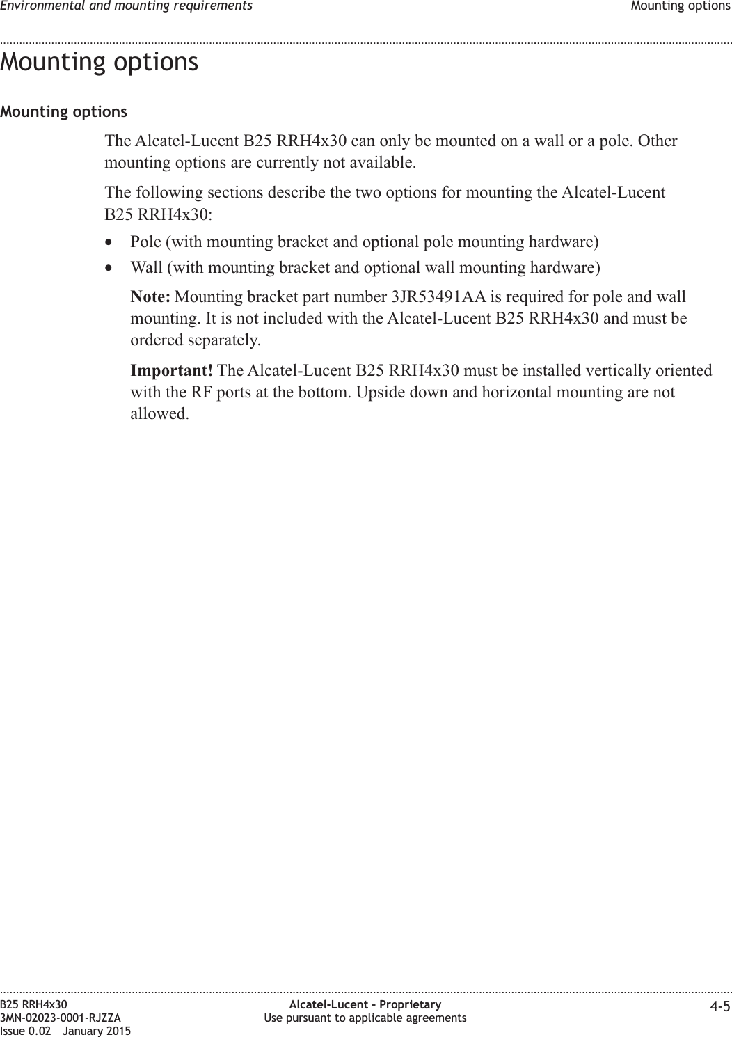 Mounting optionsMounting optionsThe Alcatel-Lucent B25 RRH4x30 can only be mounted on a wall or a pole. Othermounting options are currently not available.The following sections describe the two options for mounting the Alcatel-LucentB25 RRH4x30:&bull;Pole (with mounting bracket and optional pole mounting hardware)&bull;Wall (with mounting bracket and optional wall mounting hardware)Note: Mounting bracket part number 3JR53491AA is required for pole and wallmounting. It is not included with the Alcatel-Lucent B25 RRH4x30 and must beordered separately.Important! The Alcatel-Lucent B25 RRH4x30 must be installed vertically orientedwith the RF ports at the bottom. Upside down and horizontal mounting are notallowed.Environmental and mounting requirements Mounting options........................................................................................................................................................................................................................................................................................................................................................................................................................................................................B25 RRH4x303MN-02023-0001-RJZZAIssue 0.02 January 2015Alcatel-Lucent &ndash; ProprietaryUse pursuant to applicable agreements 4-5DRAFTDRAFT