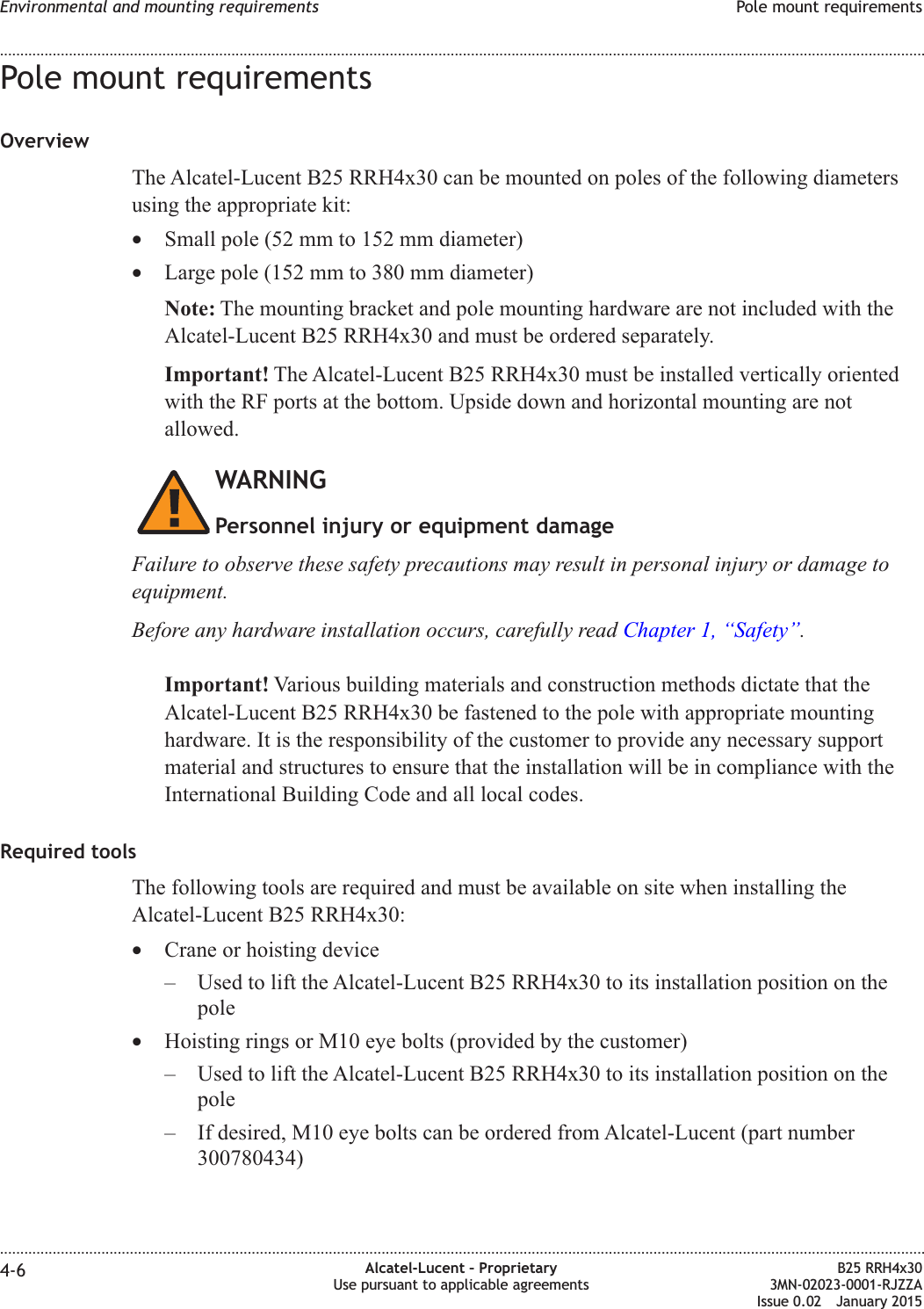 Pole mount requirementsOverviewThe Alcatel-Lucent B25 RRH4x30 can be mounted on poles of the following diametersusing the appropriate kit:&bull;Small pole (52 mm to 152 mm diameter)&bull;Large pole (152 mm to 380 mm diameter)Note: The mounting bracket and pole mounting hardware are not included with theAlcatel-Lucent B25 RRH4x30 and must be ordered separately.Important! The Alcatel-Lucent B25 RRH4x30 must be installed vertically orientedwith the RF ports at the bottom. Upside down and horizontal mounting are notallowed.WARNINGPersonnel injury or equipment damageFailure to observe these safety precautions may result in personal injury or damage toequipment.Before any hardware installation occurs, carefully read Chapter 1, &ldquo;Safety&rdquo;.Important! Various building materials and construction methods dictate that theAlcatel-Lucent B25 RRH4x30 be fastened to the pole with appropriate mountinghardware. It is the responsibility of the customer to provide any necessary supportmaterial and structures to ensure that the installation will be in compliance with theInternational Building Code and all local codes.Required toolsThe following tools are required and must be available on site when installing theAlcatel-Lucent B25 RRH4x30:&bull;Crane or hoisting device&ndash; Used to lift the Alcatel-Lucent B25 RRH4x30 to its installation position on thepole&bull;Hoisting rings or M10 eye bolts (provided by the customer)&ndash; Used to lift the Alcatel-Lucent B25 RRH4x30 to its installation position on thepole&ndash; If desired, M10 eye bolts can be ordered from Alcatel-Lucent (part number300780434)Environmental and mounting requirements Pole mount requirements........................................................................................................................................................................................................................................................................................................................................................................................................................................................................4-6 Alcatel-Lucent &ndash; ProprietaryUse pursuant to applicable agreementsB25 RRH4x303MN-02023-0001-RJZZAIssue 0.02 January 2015DRAFTDRAFT