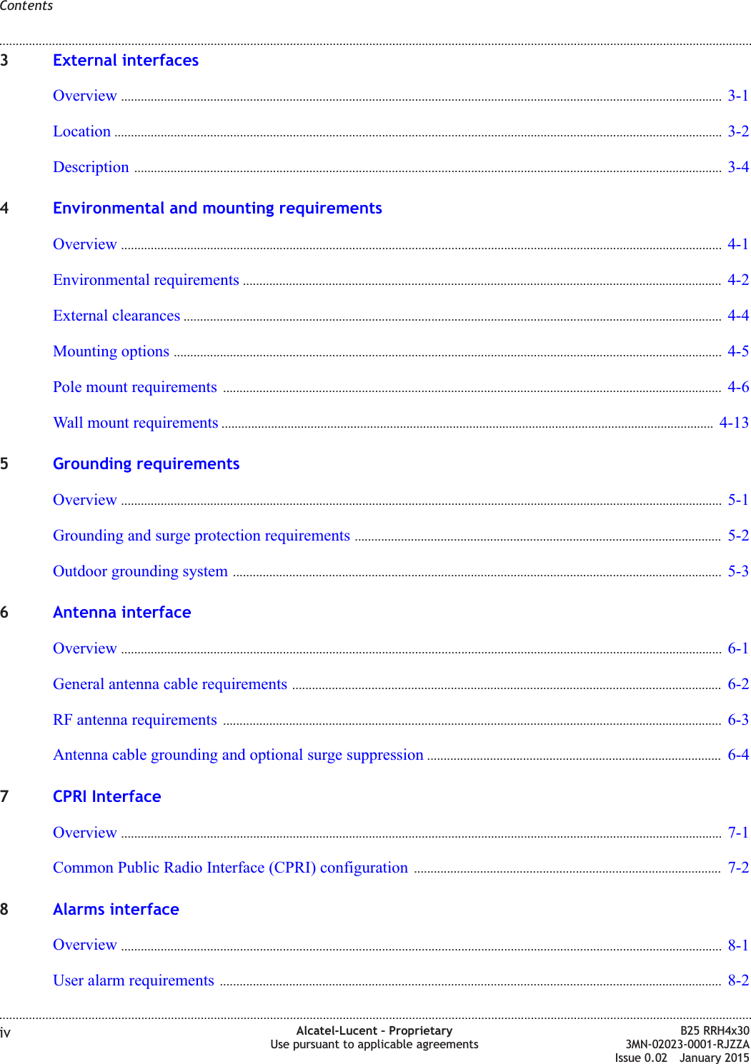 3External interfacesOverview ...................................................................................................................................................................................... 3-13-1Location ........................................................................................................................................................................................ 3-23-2Description .................................................................................................................................................................................. 3-43-44Environmental and mounting requirementsOverview ...................................................................................................................................................................................... 4-14-1Environmental requirements ................................................................................................................................................. 4-24-2External clearances ................................................................................................................................................................... 4-44-4Mounting options ...................................................................................................................................................................... 4-54-5Pole mount requirements ....................................................................................................................................................... 4-64-6Wall mount requirements ..................................................................................................................................................... 4-134-135Grounding requirementsOverview ...................................................................................................................................................................................... 5-15-1Grounding and surge protection requirements ............................................................................................................... 5-25-2Outdoor grounding system .................................................................................................................................................... 5-35-36Antenna interfaceOverview ...................................................................................................................................................................................... 6-16-1General antenna cable requirements .................................................................................................................................. 6-26-2RF antenna requirements ....................................................................................................................................................... 6-36-3Antenna cable grounding and optional surge suppression ......................................................................................... 6-46-47CPRI InterfaceOverview ...................................................................................................................................................................................... 7-17-1Common Public Radio Interface (CPRI) configuration ............................................................................................. 7-27-28Alarms interfaceOverview ...................................................................................................................................................................................... 8-18-1User alarm requirements ........................................................................................................................................................ 8-28-2Contents........................................................................................................................................................................................................................................................................................................................................................................................................................................................................iv Alcatel-Lucent &ndash; ProprietaryUse pursuant to applicable agreementsB25 RRH4x303MN-02023-0001-RJZZAIssue 0.02 January 2015DRAFTDRAFT