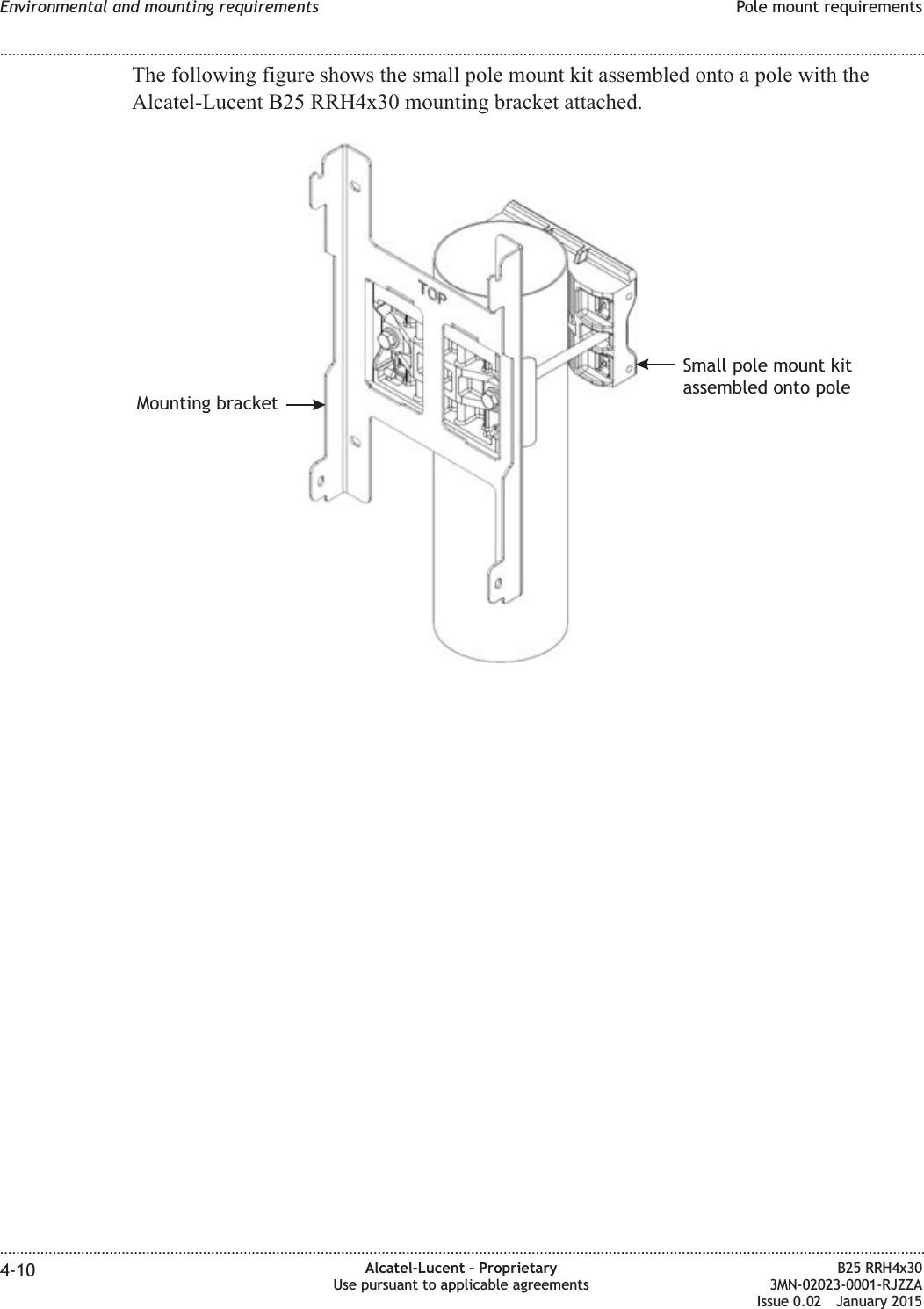 The following figure shows the small pole mount kit assembled onto a pole with theAlcatel-Lucent B25 RRH4x30 mounting bracket attached.Mounting bracketSmall pole mount kitassembled onto poleEnvironmental and mounting requirements Pole mount requirements........................................................................................................................................................................................................................................................................................................................................................................................................................................................................4-10 Alcatel-Lucent &ndash; ProprietaryUse pursuant to applicable agreementsB25 RRH4x303MN-02023-0001-RJZZAIssue 0.02 January 2015DRAFTDRAFT