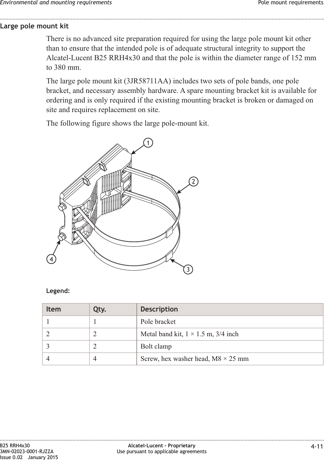 Large pole mount kitThere is no advanced site preparation required for using the large pole mount kit otherthan to ensure that the intended pole is of adequate structural integrity to support theAlcatel-Lucent B25 RRH4x30 and that the pole is within the diameter range of 152 mmto 380 mm.The large pole mount kit (3JR58711AA) includes two sets of pole bands, one polebracket, and necessary assembly hardware. A spare mounting bracket kit is available forordering and is only required if the existing mounting bracket is broken or damaged onsite and requires replacement on site.The following figure shows the large pole-mount kit.Legend:Item Qty. Description1 1 Pole bracket2 2 Metal band kit, 1 &times; 1.5 m, 3/4 inch3 2 Bolt clamp4 4 Screw, hex washer head, M8 &times; 25 mm1234Environmental and mounting requirements Pole mount requirements........................................................................................................................................................................................................................................................................................................................................................................................................................................................................B25 RRH4x303MN-02023-0001-RJZZAIssue 0.02 January 2015Alcatel-Lucent &ndash; ProprietaryUse pursuant to applicable agreements 4-11DRAFTDRAFT
