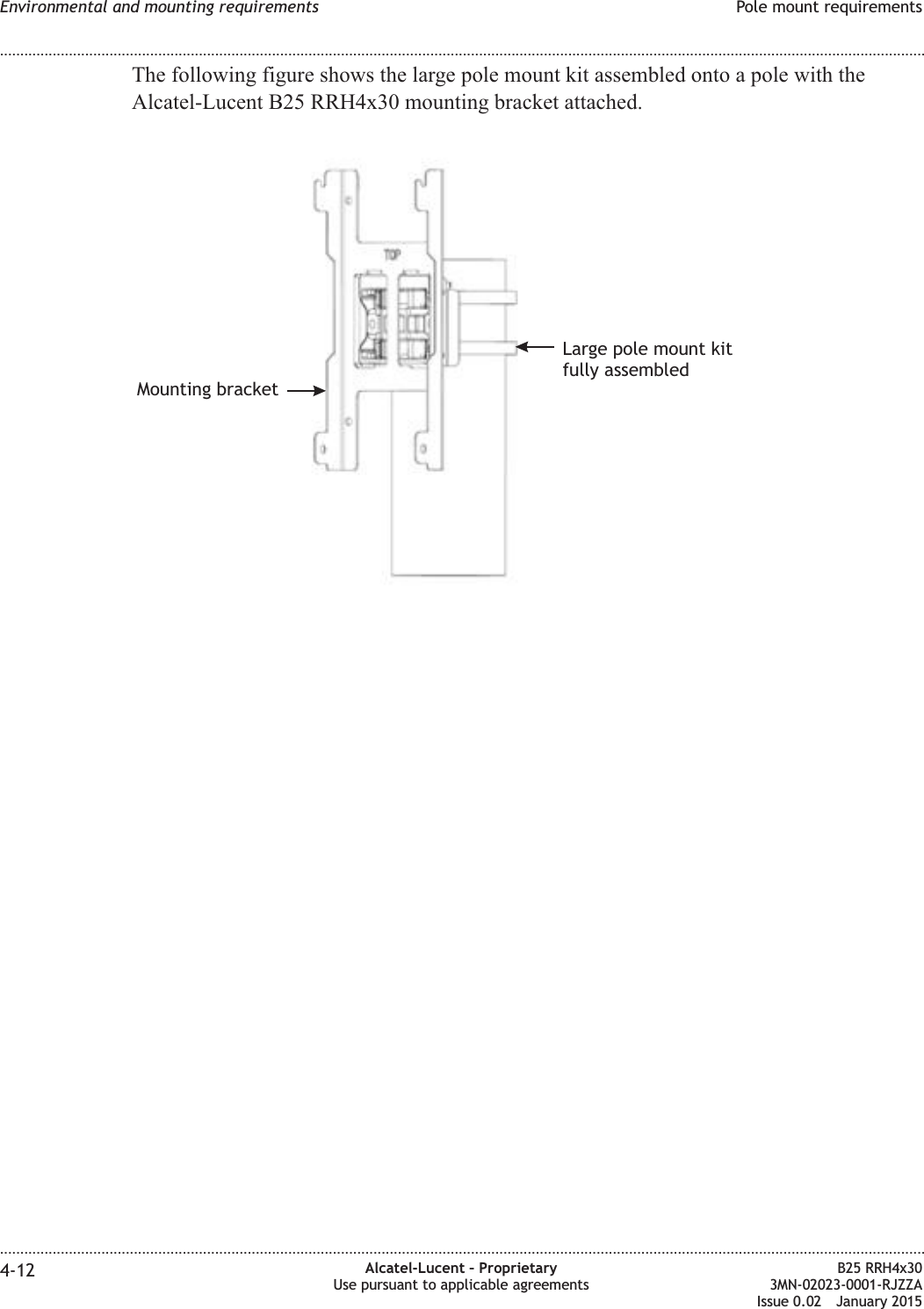 The following figure shows the large pole mount kit assembled onto a pole with theAlcatel-Lucent B25 RRH4x30 mounting bracket attached.Mounting bracketLarge pole mount kitfully assembledEnvironmental and mounting requirements Pole mount requirements........................................................................................................................................................................................................................................................................................................................................................................................................................................................................4-12 Alcatel-Lucent &ndash; ProprietaryUse pursuant to applicable agreementsB25 RRH4x303MN-02023-0001-RJZZAIssue 0.02 January 2015DRAFTDRAFT