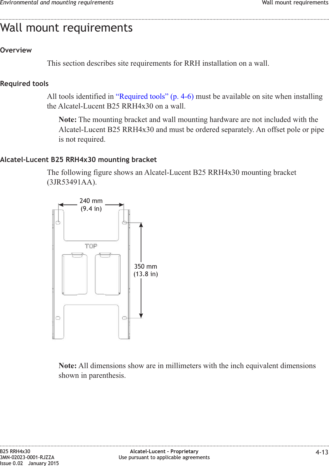 Wall mount requirementsOverviewThis section describes site requirements for RRH installation on a wall.Required toolsAll tools identified in &ldquo;Required tools&rdquo; (p. 4-6) must be available on site when installingthe Alcatel-Lucent B25 RRH4x30 on a wall.Note: The mounting bracket and wall mounting hardware are not included with theAlcatel-Lucent B25 RRH4x30 and must be ordered separately. An offset pole or pipeis not required.Alcatel-Lucent B25 RRH4x30 mounting bracketThe following figure shows an Alcatel-Lucent B25 RRH4x30 mounting bracket(3JR53491AA).Note: All dimensions show are in millimeters with the inch equivalent dimensionsshown in parenthesis.240 mm(9.4 in)350 mm(13.8 in)Environmental and mounting requirements Wall mount requirements........................................................................................................................................................................................................................................................................................................................................................................................................................................................................B25 RRH4x303MN-02023-0001-RJZZAIssue 0.02 January 2015Alcatel-Lucent &ndash; ProprietaryUse pursuant to applicable agreements 4-13DRAFTDRAFT