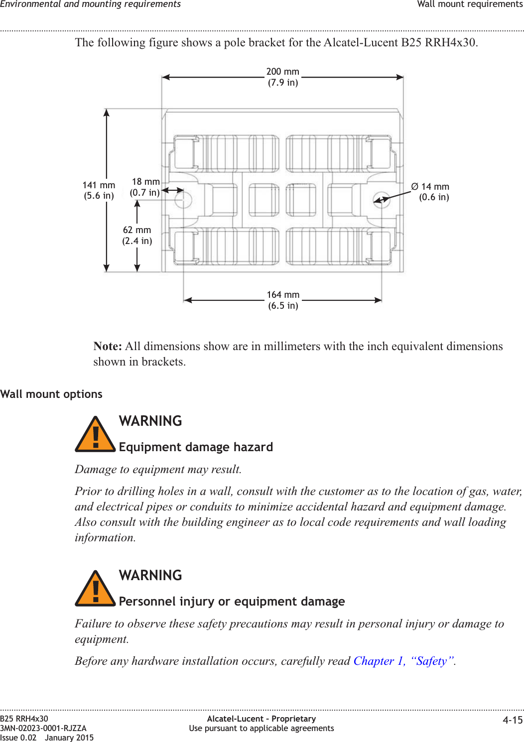 The following figure shows a pole bracket for the Alcatel-Lucent B25 RRH4x30.Note: All dimensions show are in millimeters with the inch equivalent dimensionsshown in brackets.Wall mount optionsWARNINGEquipment damage hazardDamage to equipment may result.Prior to drilling holes in a wall, consult with the customer as to the location of gas, water,and electrical pipes or conduits to minimize accidental hazard and equipment damage.Also consult with the building engineer as to local code requirements and wall loadinginformation.WARNINGPersonnel injury or equipment damageFailure to observe these safety precautions may result in personal injury or damage toequipment.Before any hardware installation occurs, carefully read Chapter 1, &ldquo;Safety&rdquo;.164 mm(6.5 in)62 mm(2.4 in)18 mm(0.7 in) &Oslash;14 mm(0.6 in)200 mm(7.9 in)141 mm(5.6 in)Environmental and mounting requirements Wall mount requirements........................................................................................................................................................................................................................................................................................................................................................................................................................................................................B25 RRH4x303MN-02023-0001-RJZZAIssue 0.02 January 2015Alcatel-Lucent &ndash; ProprietaryUse pursuant to applicable agreements 4-15DRAFTDRAFT