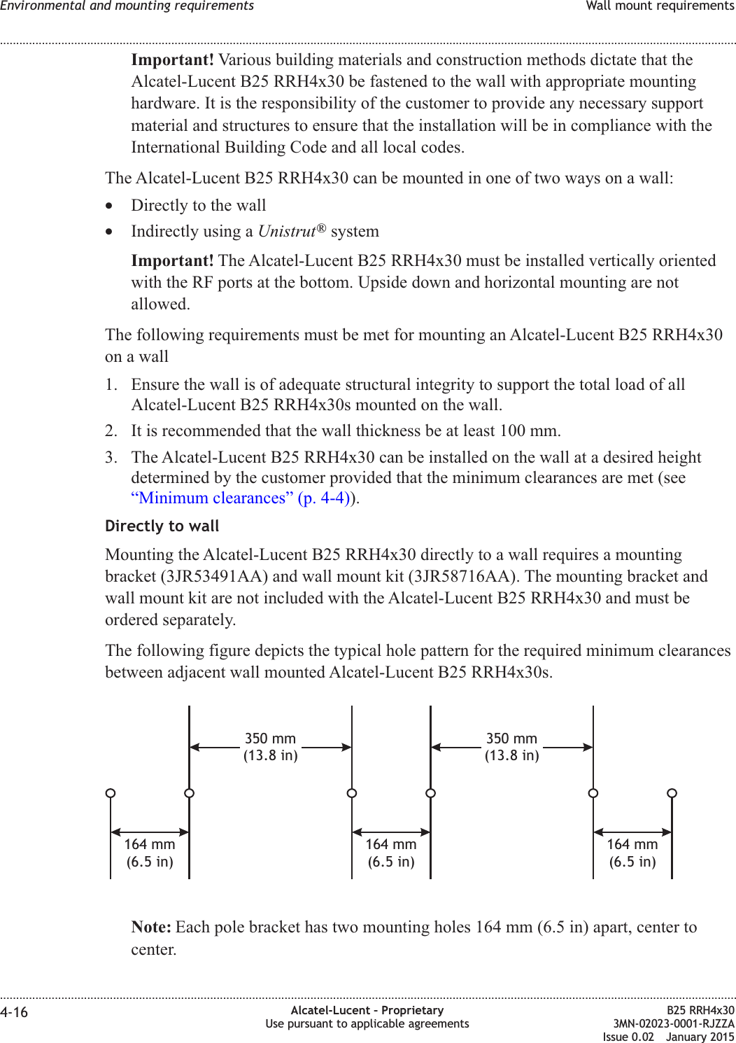 Important! Various building materials and construction methods dictate that theAlcatel-Lucent B25 RRH4x30 be fastened to the wall with appropriate mountinghardware. It is the responsibility of the customer to provide any necessary supportmaterial and structures to ensure that the installation will be in compliance with theInternational Building Code and all local codes.The Alcatel-Lucent B25 RRH4x30 can be mounted in one of two ways on a wall:&bull;Directly to the wall&bull;Indirectly using a Unistrut&reg;systemImportant! The Alcatel-Lucent B25 RRH4x30 must be installed vertically orientedwith the RF ports at the bottom. Upside down and horizontal mounting are notallowed.The following requirements must be met for mounting an Alcatel-Lucent B25 RRH4x30on a wall1. Ensure the wall is of adequate structural integrity to support the total load of allAlcatel-Lucent B25 RRH4x30s mounted on the wall.2. It is recommended that the wall thickness be at least 100 mm.3. The Alcatel-Lucent B25 RRH4x30 can be installed on the wall at a desired heightdetermined by the customer provided that the minimum clearances are met (see&ldquo;Minimum clearances&rdquo; (p. 4-4)).Directly to wallMounting the Alcatel-Lucent B25 RRH4x30 directly to a wall requires a mountingbracket (3JR53491AA) and wall mount kit (3JR58716AA). The mounting bracket andwall mount kit are not included with the Alcatel-Lucent B25 RRH4x30 and must beordered separately.The following figure depicts the typical hole pattern for the required minimum clearancesbetween adjacent wall mounted Alcatel-Lucent B25 RRH4x30s.Note: Each pole bracket has two mounting holes 164 mm (6.5 in) apart, center tocenter.350 mm(13.8 in)164 mm(6.5 in)164 mm(6.5 in)164 mm(6.5 in)350 mm(13.8 in)Environmental and mounting requirements Wall mount requirements........................................................................................................................................................................................................................................................................................................................................................................................................................................................................4-16 Alcatel-Lucent &ndash; ProprietaryUse pursuant to applicable agreementsB25 RRH4x303MN-02023-0001-RJZZAIssue 0.02 January 2015DRAFTDRAFT