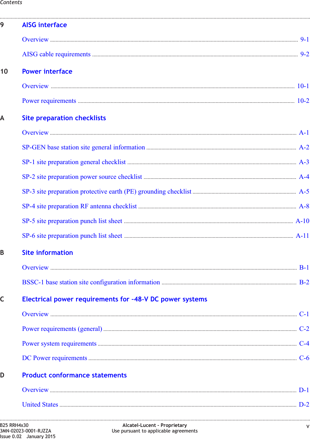 9AISG interfaceOverview ...................................................................................................................................................................................... 9-19-1AISG cable requirements ....................................................................................................................................................... 9-29-210 Power interfaceOverview ................................................................................................................................................................................... 10-110-1Power requirements ............................................................................................................................................................... 10-210-2ASite preparation checklistsOverview ..................................................................................................................................................................................... A-1A-1SP-GEN base station site general information .............................................................................................................. A-2A-2SP-1 site preparation general checklist ............................................................................................................................ A-3A-3SP-2 site preparation power source checklist ................................................................................................................ A-4A-4SP-3 site preparation protective earth (PE) grounding checklist ............................................................................ A-5A-5SP-4 site preparation RF antenna checklist .................................................................................................................... A-8A-8SP-5 site preparation punch list sheet ............................................................................................................................ A-10A-10SP-6 site preparation punch list sheet ............................................................................................................................ A-11A-11BSite informationOverview ..................................................................................................................................................................................... B-1B-1BSSC-1 base station site configuration information ................................................................................................... B-2B-2CElectrical power requirements for &ndash;48‑V DC power systemsOverview ..................................................................................................................................................................................... C-1C-1Power requirements (general) .............................................................................................................................................. C-2C-2Power system requirements .................................................................................................................................................. C-4C-4DC Power requirements ......................................................................................................................................................... C-6C-6DProduct conformance statementsOverview ..................................................................................................................................................................................... D-1D-1United States .............................................................................................................................................................................. D-2D-2Contents........................................................................................................................................................................................................................................................................................................................................................................................................................................................................B25 RRH4x303MN-02023-0001-RJZZAIssue 0.02 January 2015Alcatel-Lucent &ndash; ProprietaryUse pursuant to applicable agreements vDRAFTDRAFT