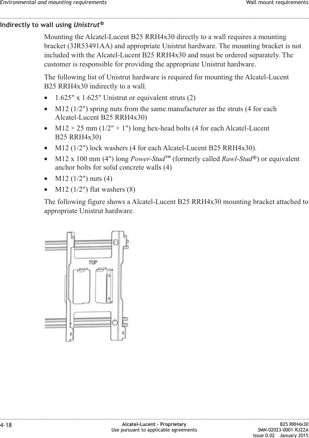 Indirectly to wall using Unistrut&reg;Mounting the Alcatel-Lucent B25 RRH4x30 directly to a wall requires a mountingbracket (3JR53491AA) and appropriate Unistrut hardware. The mounting bracket is notincluded with the Alcatel-Lucent B25 RRH4x30 and must be ordered separately. Thecustomer is responsible for providing the appropriate Unistrut hardware.The following list of Unistrut hardware is required for mounting the Alcatel-LucentB25 RRH4x30 indirectly to a wall.&bull;1.625" x 1.625" Unistrut or equivalent struts (2)&bull;M12 (1/2") spring nuts from the same manufacturer as the struts (4 for eachAlcatel-Lucent B25 RRH4x30)&bull;M12 &times; 25 mm (1/2" &times; 1") long hex-head bolts (4 for each Alcatel-LucentB25 RRH4x30)&bull;M12 (1/2") lock washers (4 for each Alcatel-Lucent B25 RRH4x30).&bull;M12 x 100 mm (4") long Power-Stud&trade;(formerly called Rawl-Stud&reg;) or equivalentanchor bolts for solid concrete walls (4)&bull;M12 (1/2") nuts (4)&bull;M12 (1/2") flat washers (8)The following figure shows a Alcatel-Lucent B25 RRH4x30 mounting bracket attached toappropriate Unistrut hardware.Environmental and mounting requirements Wall mount requirements........................................................................................................................................................................................................................................................................................................................................................................................................................................................................4-18 Alcatel-Lucent &ndash; ProprietaryUse pursuant to applicable agreementsB25 RRH4x303MN-02023-0001-RJZZAIssue 0.02 January 2015DRAFTDRAFT