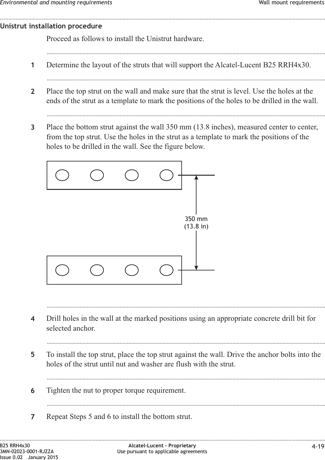 Unistrut installation procedureProceed as follows to install the Unistrut hardware....................................................................................................................................................................................................1Determine the layout of the struts that will support the Alcatel-Lucent B25 RRH4x30....................................................................................................................................................................................................2Place the top strut on the wall and make sure that the strut is level. Use the holes at theends of the strut as a template to mark the positions of the holes to be drilled in the wall....................................................................................................................................................................................................3Place the bottom strut against the wall 350 mm (13.8 inches), measured center to center,from the top strut. Use the holes in the strut as a template to mark the positions of theholes to be drilled in the wall. See the figure below....................................................................................................................................................................................................4Drill holes in the wall at the marked positions using an appropriate concrete drill bit forselected anchor....................................................................................................................................................................................................5To install the top strut, place the top strut against the wall. Drive the anchor bolts into theholes of the strut until nut and washer are flush with the strut....................................................................................................................................................................................................6Tighten the nut to proper torque requirement....................................................................................................................................................................................................7Repeat Steps 5 and 6 to install the bottom strut.350 mm(13.8 in)Environmental and mounting requirements Wall mount requirements........................................................................................................................................................................................................................................................................................................................................................................................................................................................................B25 RRH4x303MN-02023-0001-RJZZAIssue 0.02 January 2015Alcatel-Lucent &ndash; ProprietaryUse pursuant to applicable agreements 4-19DRAFTDRAFT