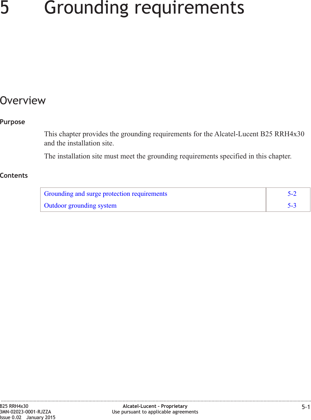 55Grounding requirementsOverviewPurposeThis chapter provides the grounding requirements for the Alcatel-Lucent B25 RRH4x30and the installation site.The installation site must meet the grounding requirements specified in this chapter.ContentsGrounding and surge protection requirements 5-2Outdoor grounding system 5-3...................................................................................................................................................................................................................................B25 RRH4x303MN-02023-0001-RJZZAIssue 0.02 January 2015Alcatel-Lucent &ndash; ProprietaryUse pursuant to applicable agreements 5-1DRAFTDRAFT