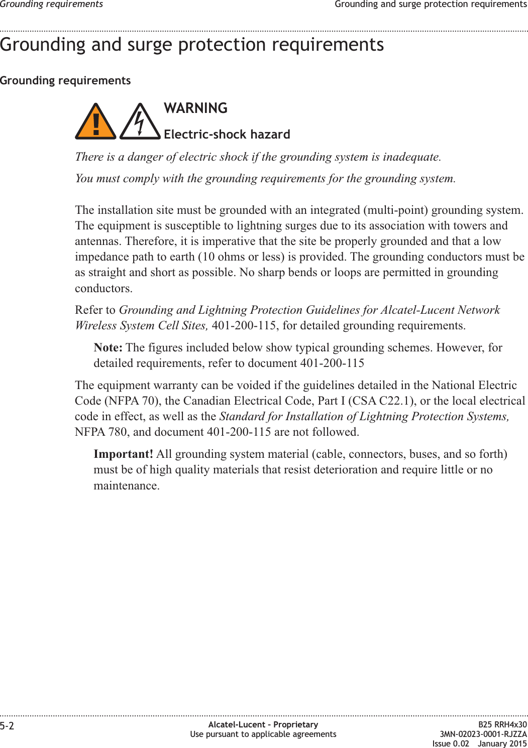 Grounding and surge protection requirementsGrounding requirementsWARNINGElectric-shock hazardThere is a danger of electric shock if the grounding system is inadequate.You must comply with the grounding requirements for the grounding system.The installation site must be grounded with an integrated (multi-point) grounding system.The equipment is susceptible to lightning surges due to its association with towers andantennas. Therefore, it is imperative that the site be properly grounded and that a lowimpedance path to earth (10 ohms or less) is provided. The grounding conductors must beas straight and short as possible. No sharp bends or loops are permitted in groundingconductors.Refer to Grounding and Lightning Protection Guidelines for Alcatel-Lucent NetworkWireless System Cell Sites, 401-200-115, for detailed grounding requirements.Note: The figures included below show typical grounding schemes. However, fordetailed requirements, refer to document 401-200-115The equipment warranty can be voided if the guidelines detailed in the National ElectricCode (NFPA 70), the Canadian Electrical Code, Part I (CSA C22.1), or the local electricalcode in effect, as well as the Standard for Installation of Lightning Protection Systems,NFPA 780, and document 401-200-115 are not followed.Important! All grounding system material (cable, connectors, buses, and so forth)must be of high quality materials that resist deterioration and require little or nomaintenance.Grounding requirements Grounding and surge protection requirements........................................................................................................................................................................................................................................................................................................................................................................................................................................................................5-2 Alcatel-Lucent &ndash; ProprietaryUse pursuant to applicable agreementsB25 RRH4x303MN-02023-0001-RJZZAIssue 0.02 January 2015DRAFTDRAFT