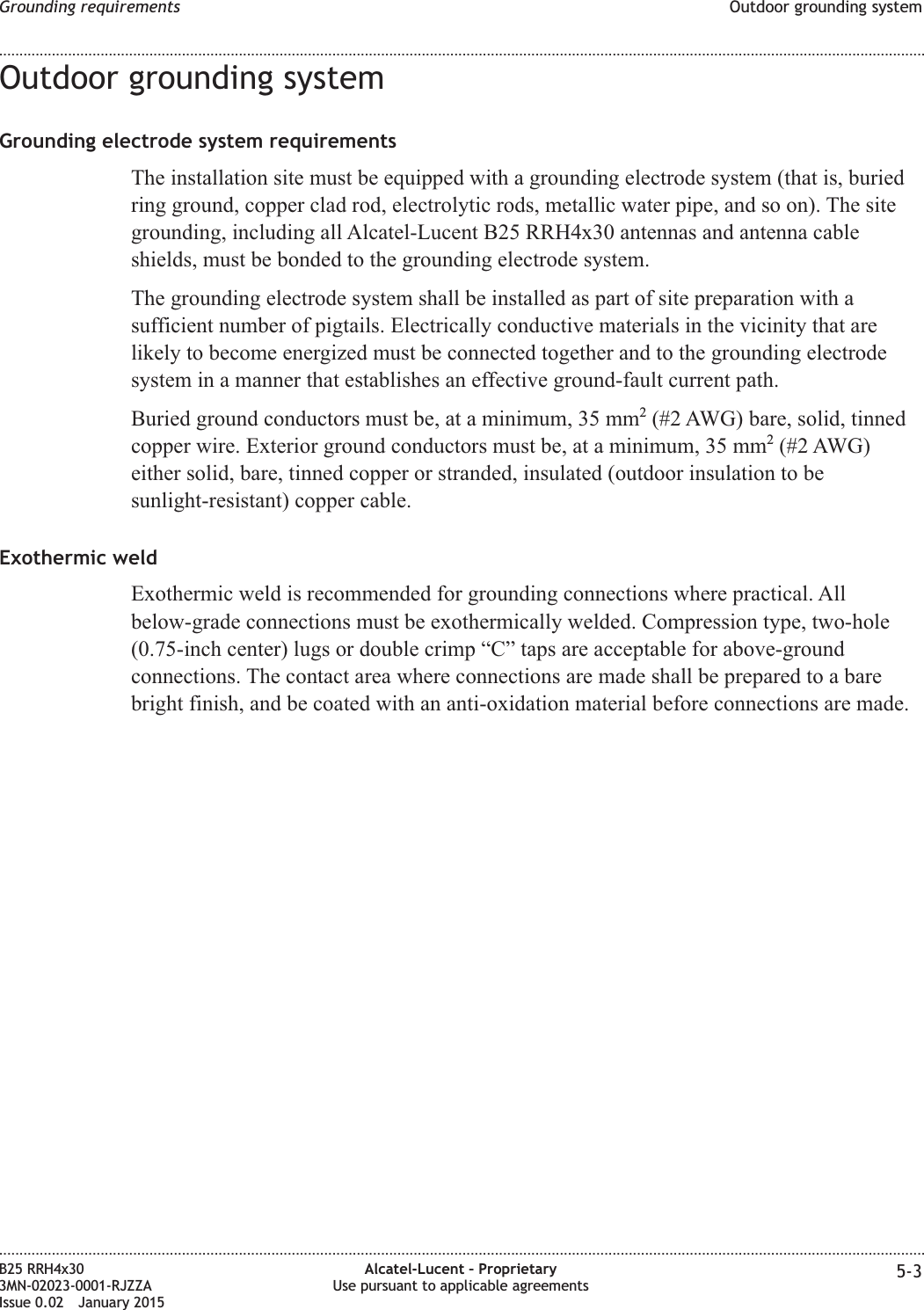 Outdoor grounding systemGrounding electrode system requirementsThe installation site must be equipped with a grounding electrode system (that is, buriedring ground, copper clad rod, electrolytic rods, metallic water pipe, and so on). The sitegrounding, including all Alcatel-Lucent B25 RRH4x30 antennas and antenna cableshields, must be bonded to the grounding electrode system.The grounding electrode system shall be installed as part of site preparation with asufficient number of pigtails. Electrically conductive materials in the vicinity that arelikely to become energized must be connected together and to the grounding electrodesystem in a manner that establishes an effective ground-fault current path.Buried ground conductors must be, at a minimum, 35 mm2(#2 AWG) bare, solid, tinnedcopper wire. Exterior ground conductors must be, at a minimum, 35 mm2(#2 AWG)either solid, bare, tinned copper or stranded, insulated (outdoor insulation to besunlight-resistant) copper cable.Exothermic weldExothermic weld is recommended for grounding connections where practical. Allbelow-grade connections must be exothermically welded. Compression type, two-hole(0.75-inch center) lugs or double crimp &ldquo;C&rdquo; taps are acceptable for above-groundconnections. The contact area where connections are made shall be prepared to a barebright finish, and be coated with an anti-oxidation material before connections are made.Grounding requirements Outdoor grounding system........................................................................................................................................................................................................................................................................................................................................................................................................................................................................B25 RRH4x303MN-02023-0001-RJZZAIssue 0.02 January 2015Alcatel-Lucent &ndash; ProprietaryUse pursuant to applicable agreements 5-3DRAFTDRAFT