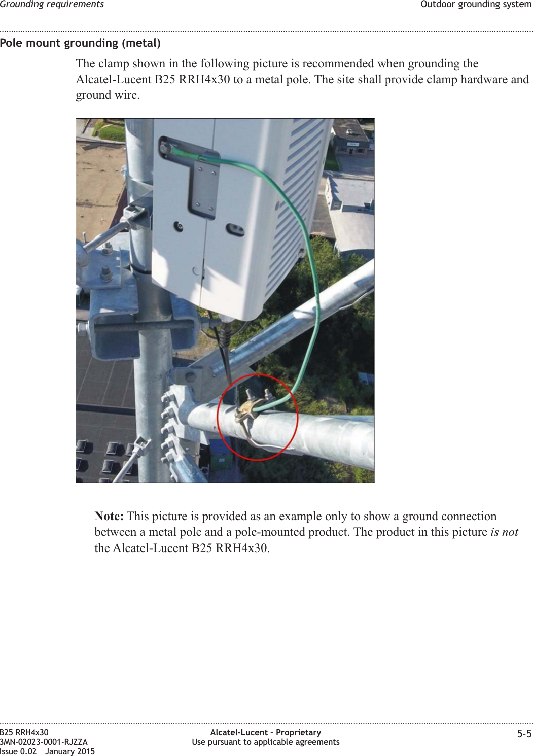 Pole mount grounding (metal)The clamp shown in the following picture is recommended when grounding theAlcatel-Lucent B25 RRH4x30 to a metal pole. The site shall provide clamp hardware andground wire.Note: This picture is provided as an example only to show a ground connectionbetween a metal pole and a pole-mounted product. The product in this picture is notthe Alcatel-Lucent B25 RRH4x30.Grounding requirements Outdoor grounding system........................................................................................................................................................................................................................................................................................................................................................................................................................................................................B25 RRH4x303MN-02023-0001-RJZZAIssue 0.02 January 2015Alcatel-Lucent &ndash; ProprietaryUse pursuant to applicable agreements 5-5DRAFTDRAFT