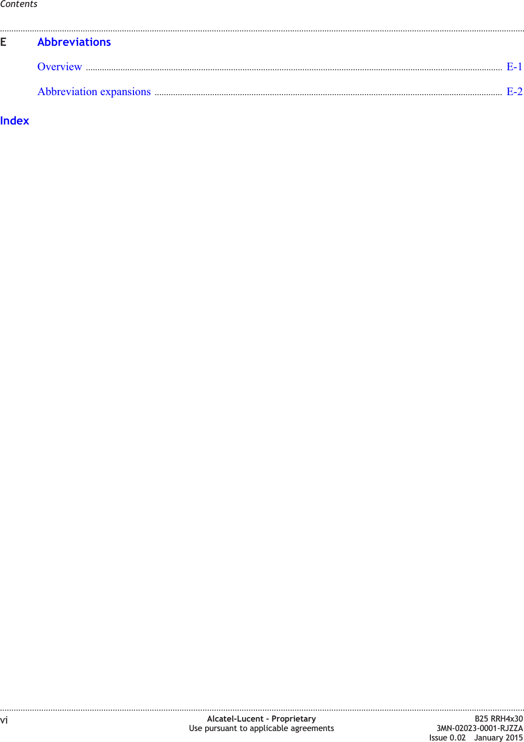 EAbbreviationsOverview ..................................................................................................................................................................................... E-1E-1Abbreviation expansions ....................................................................................................................................................... E-2E-2IndexContents........................................................................................................................................................................................................................................................................................................................................................................................................................................................................vi Alcatel-Lucent &ndash; ProprietaryUse pursuant to applicable agreementsB25 RRH4x303MN-02023-0001-RJZZAIssue 0.02 January 2015DRAFTDRAFT