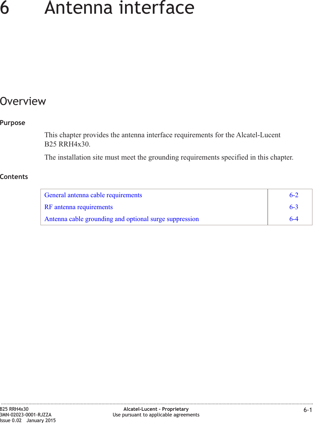 66Antenna interfaceOverviewPurposeThis chapter provides the antenna interface requirements for the Alcatel-LucentB25 RRH4x30.The installation site must meet the grounding requirements specified in this chapter.ContentsGeneral antenna cable requirements 6-2RF antenna requirements 6-3Antenna cable grounding and optional surge suppression 6-4...................................................................................................................................................................................................................................B25 RRH4x303MN-02023-0001-RJZZAIssue 0.02 January 2015Alcatel-Lucent &ndash; ProprietaryUse pursuant to applicable agreements 6-1DRAFTDRAFT
