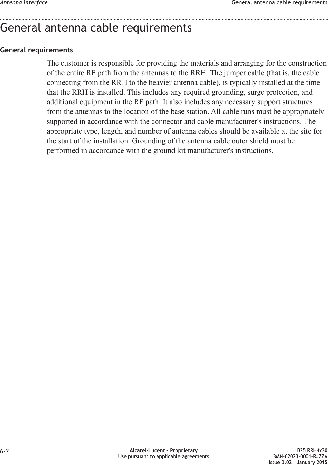 General antenna cable requirementsGeneral requirementsThe customer is responsible for providing the materials and arranging for the constructionof the entire RF path from the antennas to the RRH. The jumper cable (that is, the cableconnecting from the RRH to the heavier antenna cable), is typically installed at the timethat the RRH is installed. This includes any required grounding, surge protection, andadditional equipment in the RF path. It also includes any necessary support structuresfrom the antennas to the location of the base station. All cable runs must be appropriatelysupported in accordance with the connector and cable manufacturer's instructions. Theappropriate type, length, and number of antenna cables should be available at the site forthe start of the installation. Grounding of the antenna cable outer shield must beperformed in accordance with the ground kit manufacturer's instructions.Antenna interface General antenna cable requirements........................................................................................................................................................................................................................................................................................................................................................................................................................................................................6-2 Alcatel-Lucent &ndash; ProprietaryUse pursuant to applicable agreementsB25 RRH4x303MN-02023-0001-RJZZAIssue 0.02 January 2015DRAFTDRAFT