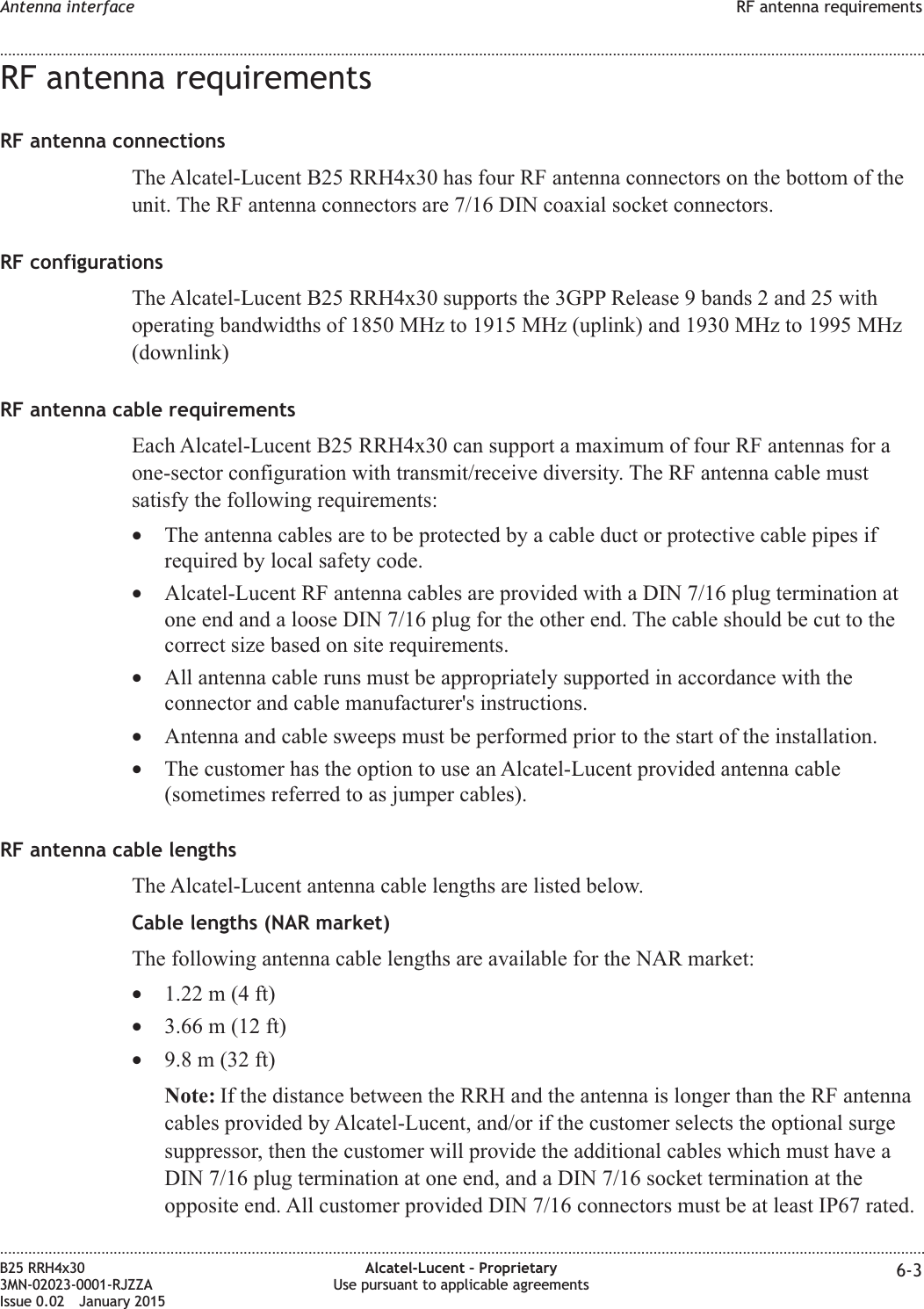 RF antenna requirementsRF antenna connectionsThe Alcatel-Lucent B25 RRH4x30 has four RF antenna connectors on the bottom of theunit. The RF antenna connectors are 7/16 DIN coaxial socket connectors.RF configurationsThe Alcatel-Lucent B25 RRH4x30 supports the 3GPP Release 9 bands 2 and 25 withoperating bandwidths of 1850 MHz to 1915 MHz (uplink) and 1930 MHz to 1995 MHz(downlink)RF antenna cable requirementsEach Alcatel-Lucent B25 RRH4x30 can support a maximum of four RF antennas for aone-sector configuration with transmit/receive diversity. The RF antenna cable mustsatisfy the following requirements:&bull;The antenna cables are to be protected by a cable duct or protective cable pipes ifrequired by local safety code.&bull;Alcatel-Lucent RF antenna cables are provided with a DIN 7/16 plug termination atone end and a loose DIN 7/16 plug for the other end. The cable should be cut to thecorrect size based on site requirements.&bull;All antenna cable runs must be appropriately supported in accordance with theconnector and cable manufacturer's instructions.&bull;Antenna and cable sweeps must be performed prior to the start of the installation.&bull;The customer has the option to use an Alcatel-Lucent provided antenna cable(sometimes referred to as jumper cables).RF antenna cable lengthsThe Alcatel-Lucent antenna cable lengths are listed below.Cable lengths (NAR market)The following antenna cable lengths are available for the NAR market:&bull;1.22 m (4 ft)&bull;3.66 m (12 ft)&bull;9.8 m (32 ft)Note: If the distance between the RRH and the antenna is longer than the RF antennacables provided by Alcatel-Lucent, and/or if the customer selects the optional surgesuppressor, then the customer will provide the additional cables which must have aDIN 7/16 plug termination at one end, and a DIN 7/16 socket termination at theopposite end. All customer provided DIN 7/16 connectors must be at least IP67 rated.Antenna interface RF antenna requirements........................................................................................................................................................................................................................................................................................................................................................................................................................................................................B25 RRH4x303MN-02023-0001-RJZZAIssue 0.02 January 2015Alcatel-Lucent &ndash; ProprietaryUse pursuant to applicable agreements 6-3DRAFTDRAFT