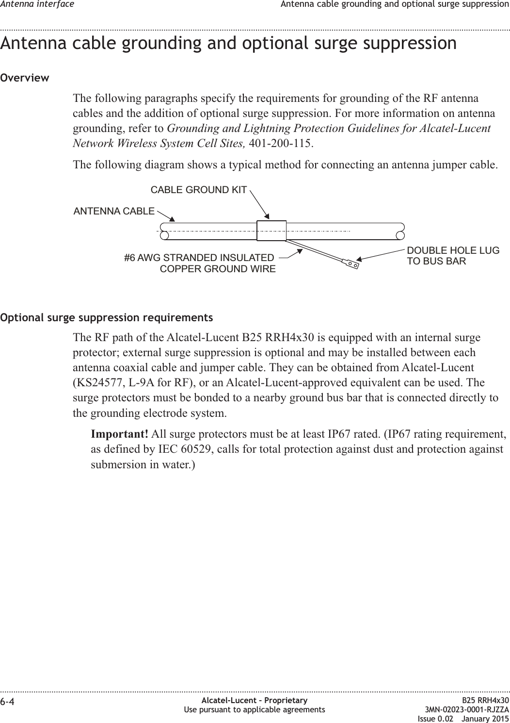 Antenna cable grounding and optional surge suppressionOverviewThe following paragraphs specify the requirements for grounding of the RF antennacables and the addition of optional surge suppression. For more information on antennagrounding, refer to Grounding and Lightning Protection Guidelines for Alcatel-LucentNetwork Wireless System Cell Sites, 401-200-115.The following diagram shows a typical method for connecting an antenna jumper cable.Optional surge suppression requirementsThe RF path of the Alcatel-Lucent B25 RRH4x30 is equipped with an internal surgeprotector; external surge suppression is optional and may be installed between eachantenna coaxial cable and jumper cable. They can be obtained from Alcatel-Lucent(KS24577, L-9A for RF), or an Alcatel-Lucent-approved equivalent can be used. Thesurge protectors must be bonded to a nearby ground bus bar that is connected directly tothe grounding electrode system.Important! All surge protectors must be at least IP67 rated. (IP67 rating requirement,as defined by IEC 60529, calls for total protection against dust and protection againstsubmersion in water.)DOUBLE HOLE LUGTO BUS BAR#6 AWG STRANDED INSULATEDCOPPER GROUND WIREANTENNA CABLECABLE GROUND KITAntenna interface Antenna cable grounding and optional surge suppression........................................................................................................................................................................................................................................................................................................................................................................................................................................................................6-4 Alcatel-Lucent &ndash; ProprietaryUse pursuant to applicable agreementsB25 RRH4x303MN-02023-0001-RJZZAIssue 0.02 January 2015DRAFTDRAFT