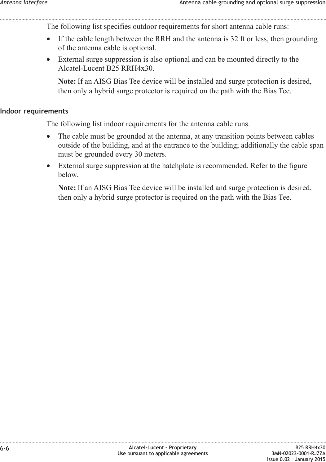 The following list specifies outdoor requirements for short antenna cable runs:&bull;If the cable length between the RRH and the antenna is 32 ft or less, then groundingof the antenna cable is optional.&bull;External surge suppression is also optional and can be mounted directly to theAlcatel-Lucent B25 RRH4x30.Note: If an AISG Bias Tee device will be installed and surge protection is desired,then only a hybrid surge protector is required on the path with the Bias Tee.Indoor requirementsThe following list indoor requirements for the antenna cable runs.&bull;The cable must be grounded at the antenna, at any transition points between cablesoutside of the building, and at the entrance to the building; additionally the cable spanmust be grounded every 30 meters.&bull;External surge suppression at the hatchplate is recommended. Refer to the figurebelow.Note: If an AISG Bias Tee device will be installed and surge protection is desired,then only a hybrid surge protector is required on the path with the Bias Tee.Antenna interface Antenna cable grounding and optional surge suppression........................................................................................................................................................................................................................................................................................................................................................................................................................................................................6-6 Alcatel-Lucent &ndash; ProprietaryUse pursuant to applicable agreementsB25 RRH4x303MN-02023-0001-RJZZAIssue 0.02 January 2015DRAFTDRAFT