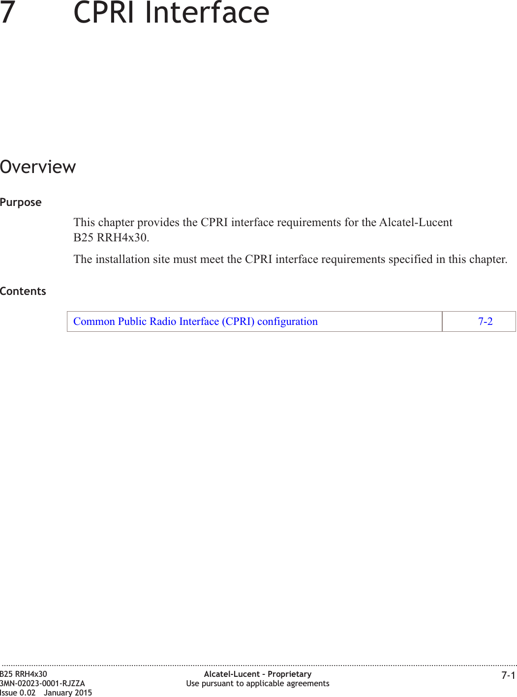 77CPRI InterfaceOverviewPurposeThis chapter provides the CPRI interface requirements for the Alcatel-LucentB25 RRH4x30.The installation site must meet the CPRI interface requirements specified in this chapter.ContentsCommon Public Radio Interface (CPRI) configuration 7-2...................................................................................................................................................................................................................................B25 RRH4x303MN-02023-0001-RJZZAIssue 0.02 January 2015Alcatel-Lucent &ndash; ProprietaryUse pursuant to applicable agreements 7-1DRAFTDRAFT