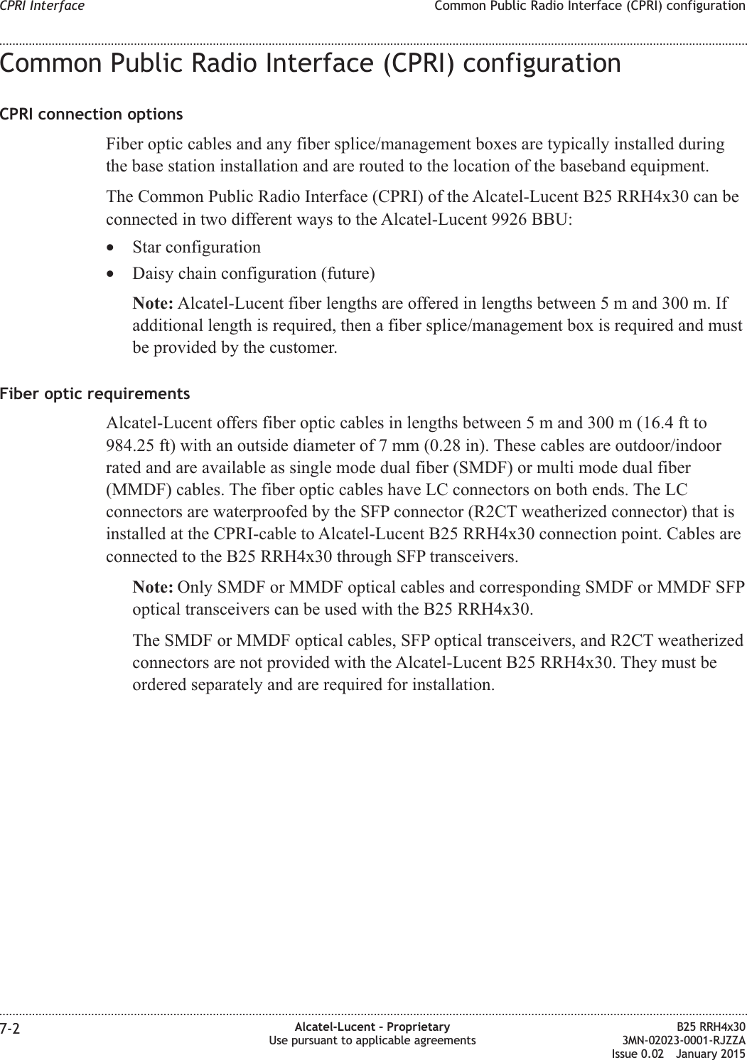 Common Public Radio Interface (CPRI) configurationCPRI connection optionsFiber optic cables and any fiber splice/management boxes are typically installed duringthe base station installation and are routed to the location of the baseband equipment.The Common Public Radio Interface (CPRI) of the Alcatel-Lucent B25 RRH4x30 can beconnected in two different ways to the Alcatel-Lucent 9926 BBU:&bull;Star configuration&bull;Daisy chain configuration (future)Note: Alcatel-Lucent fiber lengths are offered in lengths between 5 m and 300 m. Ifadditional length is required, then a fiber splice/management box is required and mustbe provided by the customer.Fiber optic requirementsAlcatel-Lucent offers fiber optic cables in lengths between 5 m and 300 m (16.4 ft to984.25 ft) with an outside diameter of 7 mm (0.28 in). These cables are outdoor/indoorrated and are available as single mode dual fiber (SMDF) or multi mode dual fiber(MMDF) cables. The fiber optic cables have LC connectors on both ends. The LCconnectors are waterproofed by the SFP connector (R2CT weatherized connector) that isinstalled at the CPRI-cable to Alcatel-Lucent B25 RRH4x30 connection point. Cables areconnected to the B25 RRH4x30 through SFP transceivers.Note: Only SMDF or MMDF optical cables and corresponding SMDF or MMDF SFPoptical transceivers can be used with the B25 RRH4x30.The SMDF or MMDF optical cables, SFP optical transceivers, and R2CT weatherizedconnectors are not provided with the Alcatel-Lucent B25 RRH4x30. They must beordered separately and are required for installation.CPRI Interface Common Public Radio Interface (CPRI) configuration........................................................................................................................................................................................................................................................................................................................................................................................................................................................................7-2 Alcatel-Lucent &ndash; ProprietaryUse pursuant to applicable agreementsB25 RRH4x303MN-02023-0001-RJZZAIssue 0.02 January 2015DRAFTDRAFT