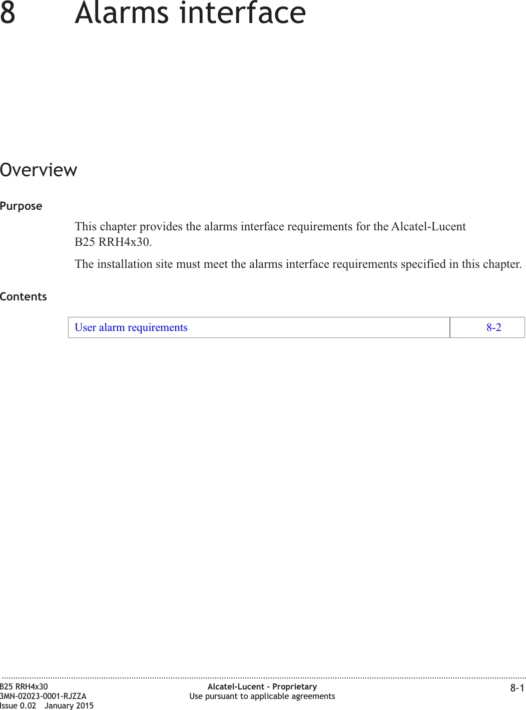 88Alarms interfaceOverviewPurposeThis chapter provides the alarms interface requirements for the Alcatel-LucentB25 RRH4x30.The installation site must meet the alarms interface requirements specified in this chapter.ContentsUser alarm requirements 8-2...................................................................................................................................................................................................................................B25 RRH4x303MN-02023-0001-RJZZAIssue 0.02 January 2015Alcatel-Lucent &ndash; ProprietaryUse pursuant to applicable agreements 8-1DRAFTDRAFT