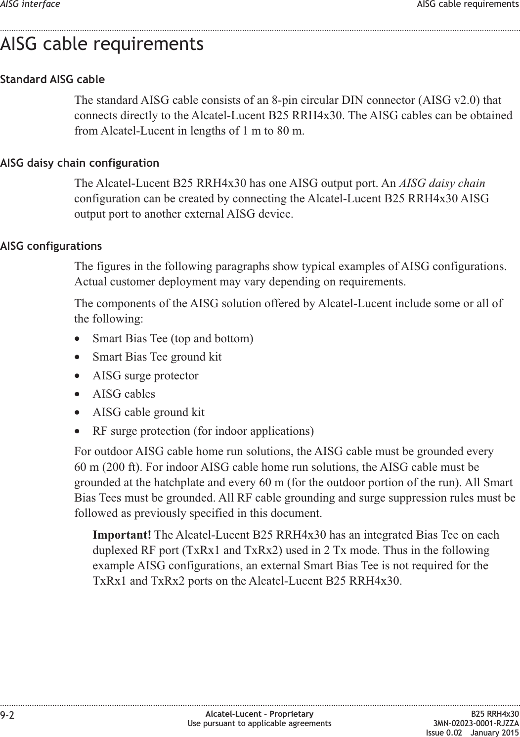 AISG cable requirementsStandard AISG cableThe standard AISG cable consists of an 8-pin circular DIN connector (AISG v2.0) thatconnects directly to the Alcatel-Lucent B25 RRH4x30. The AISG cables can be obtainedfrom Alcatel-Lucent in lengths of1mto80m.AISG daisy chain configurationThe Alcatel-Lucent B25 RRH4x30 has one AISG output port. An AISG daisy chainconfiguration can be created by connecting the Alcatel-Lucent B25 RRH4x30 AISGoutput port to another external AISG device.AISG configurationsThe figures in the following paragraphs show typical examples of AISG configurations.Actual customer deployment may vary depending on requirements.The components of the AISG solution offered by Alcatel-Lucent include some or all ofthe following:&bull;Smart Bias Tee (top and bottom)&bull;Smart Bias Tee ground kit&bull;AISG surge protector&bull;AISG cables&bull;AISG cable ground kit&bull;RF surge protection (for indoor applications)For outdoor AISG cable home run solutions, the AISG cable must be grounded every60 m (200 ft). For indoor AISG cable home run solutions, the AISG cable must begrounded at the hatchplate and every 60 m (for the outdoor portion of the run). All SmartBias Tees must be grounded. All RF cable grounding and surge suppression rules must befollowed as previously specified in this document.Important! The Alcatel-Lucent B25 RRH4x30 has an integrated Bias Tee on eachduplexed RF port (TxRx1 and TxRx2) used in 2 Tx mode. Thus in the followingexample AISG configurations, an external Smart Bias Tee is not required for theTxRx1 and TxRx2 ports on the Alcatel-Lucent B25 RRH4x30.AISG interface AISG cable requirements........................................................................................................................................................................................................................................................................................................................................................................................................................................................................9-2 Alcatel-Lucent &ndash; ProprietaryUse pursuant to applicable agreementsB25 RRH4x303MN-02023-0001-RJZZAIssue 0.02 January 2015DRAFTDRAFT