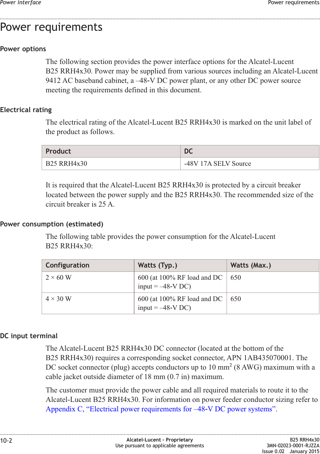 Power requirementsPower optionsThe following section provides the power interface options for the Alcatel-LucentB25 RRH4x30. Power may be supplied from various sources including an Alcatel-Lucent9412 AC baseband cabinet, a &ndash;48‑V DC power plant, or any other DC power sourcemeeting the requirements defined in this document.Electrical ratingThe electrical rating of the Alcatel-Lucent B25 RRH4x30 is marked on the unit label ofthe product as follows.Product DCB25 RRH4x30 -48V 17A SELV SourceIt is required that the Alcatel-Lucent B25 RRH4x30 is protected by a circuit breakerlocated between the power supply and the B25 RRH4x30. The recommended size of thecircuit breaker is 25 A.Power consumption (estimated)The following table provides the power consumption for the Alcatel-LucentB25 RRH4x30:Configuration Watts (Typ.) Watts (Max.)2 &times; 60 W 600 (at 100% RF load and DCinput = &ndash;48‑V DC)6504 &times; 30 W 600 (at 100% RF load and DCinput = &ndash;48‑V DC)650DC input terminalThe Alcatel-Lucent B25 RRH4x30 DC connector (located at the bottom of theB25 RRH4x30) requires a corresponding socket connector, APN 1AB435070001. TheDC socket connector (plug) accepts conductors up to 10 mm2(8 AWG) maximum with acable jacket outside diameter of 18 mm (0.7 in) maximum.The customer must provide the power cable and all required materials to route it to theAlcatel-Lucent B25 RRH4x30. For information on power feeder conductor sizing refer toAppendix C, &ldquo;Electrical power requirements for &ndash;48‑V DC power systems&rdquo;.Power interface Power requirements........................................................................................................................................................................................................................................................................................................................................................................................................................................................................10-2 Alcatel-Lucent &ndash; ProprietaryUse pursuant to applicable agreementsB25 RRH4x303MN-02023-0001-RJZZAIssue 0.02 January 2015DRAFTDRAFT