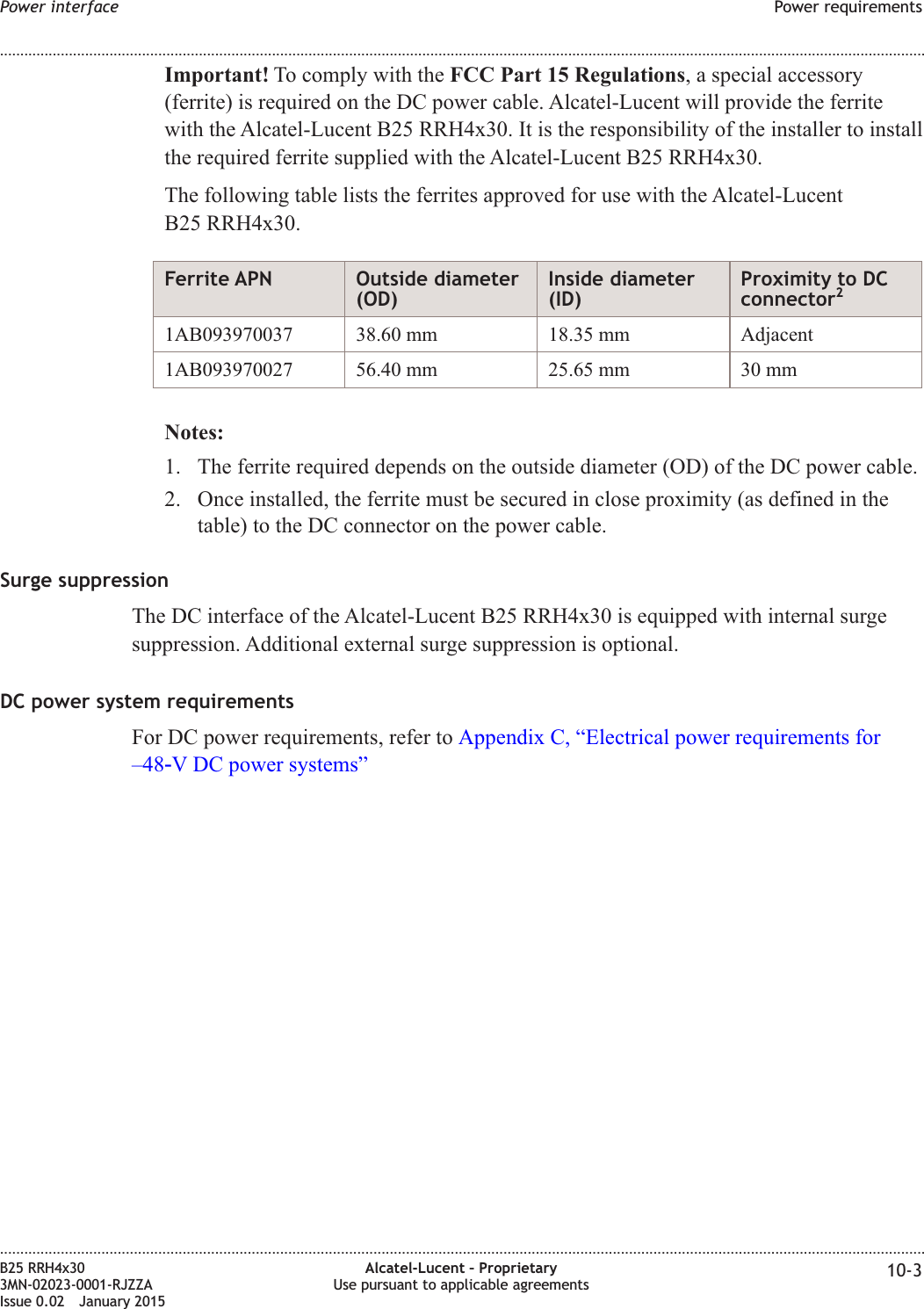Important! To comply with the FCC Part 15 Regulations, a special accessory(ferrite) is required on the DC power cable. Alcatel-Lucent will provide the ferritewith the Alcatel-Lucent B25 RRH4x30. It is the responsibility of the installer to installthe required ferrite supplied with the Alcatel-Lucent B25 RRH4x30.The following table lists the ferrites approved for use with the Alcatel-LucentB25 RRH4x30.Ferrite APN Outside diameter(OD)Inside diameter(ID)Proximity to DCconnector21AB093970037 38.60 mm 18.35 mm Adjacent1AB093970027 56.40 mm 25.65 mm 30 mmNotes:1. The ferrite required depends on the outside diameter (OD) of the DC power cable.2. Once installed, the ferrite must be secured in close proximity (as defined in thetable) to the DC connector on the power cable.Surge suppressionThe DC interface of the Alcatel-Lucent B25 RRH4x30 is equipped with internal surgesuppression. Additional external surge suppression is optional.DC power system requirementsFor DC power requirements, refer to Appendix C, &ldquo;Electrical power requirements for&ndash;48‑V DC power systems&rdquo;Power interface Power requirements........................................................................................................................................................................................................................................................................................................................................................................................................................................................................B25 RRH4x303MN-02023-0001-RJZZAIssue 0.02 January 2015Alcatel-Lucent &ndash; ProprietaryUse pursuant to applicable agreements 10-3DRAFTDRAFT