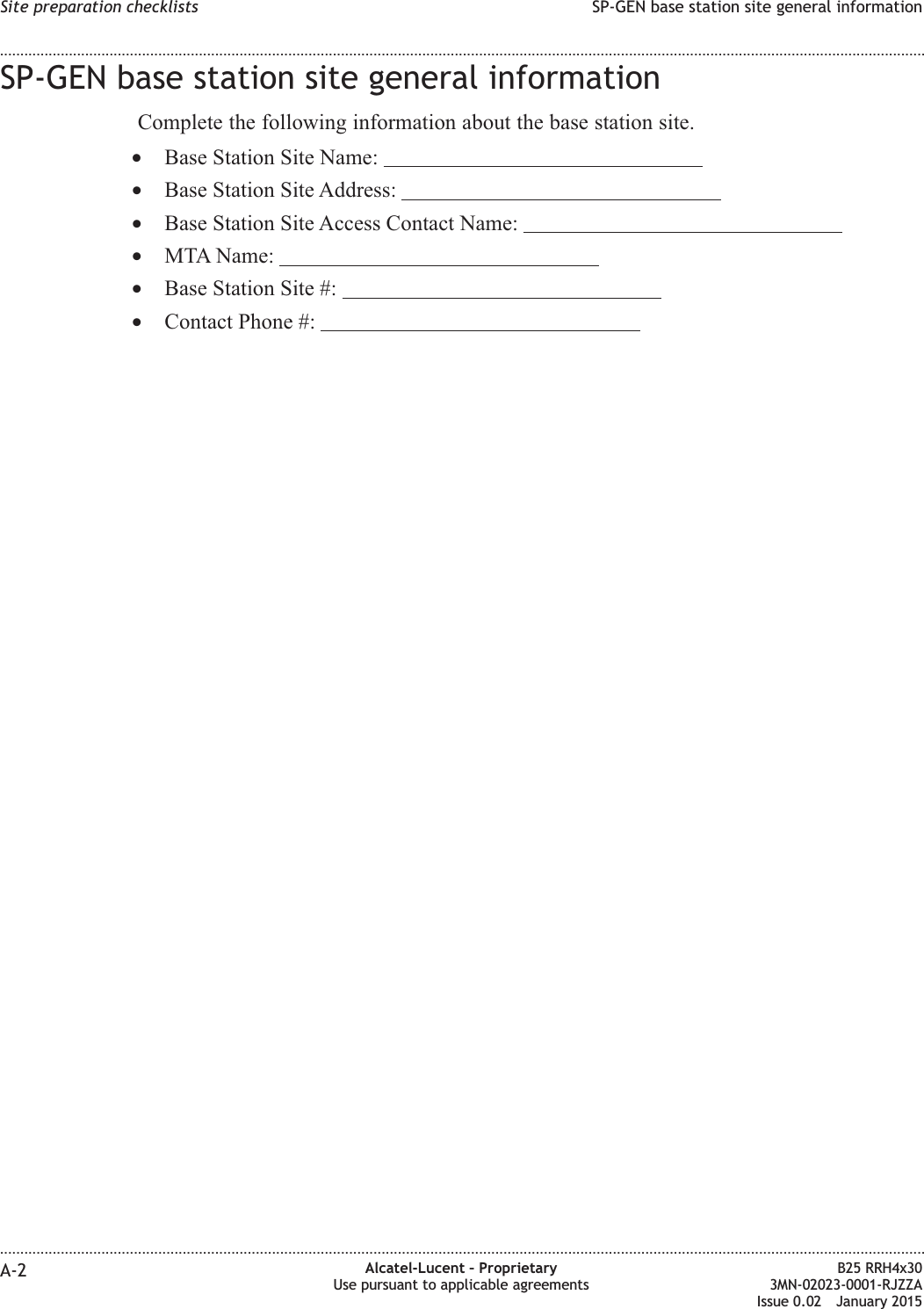 SP-GEN base station site general informationComplete the following information about the base station site.&bull;Base Station Site Name:&bull;Base Station Site Address:&bull;Base Station Site Access Contact Name:&bull;MTA Name:&bull;Base Station Site #:&bull;Contact Phone #:Site preparation checklists SP-GEN base station site general information........................................................................................................................................................................................................................................................................................................................................................................................................................................................................A-2 Alcatel-Lucent &ndash; ProprietaryUse pursuant to applicable agreementsB25 RRH4x303MN-02023-0001-RJZZAIssue 0.02 January 2015DRAFTDRAFT