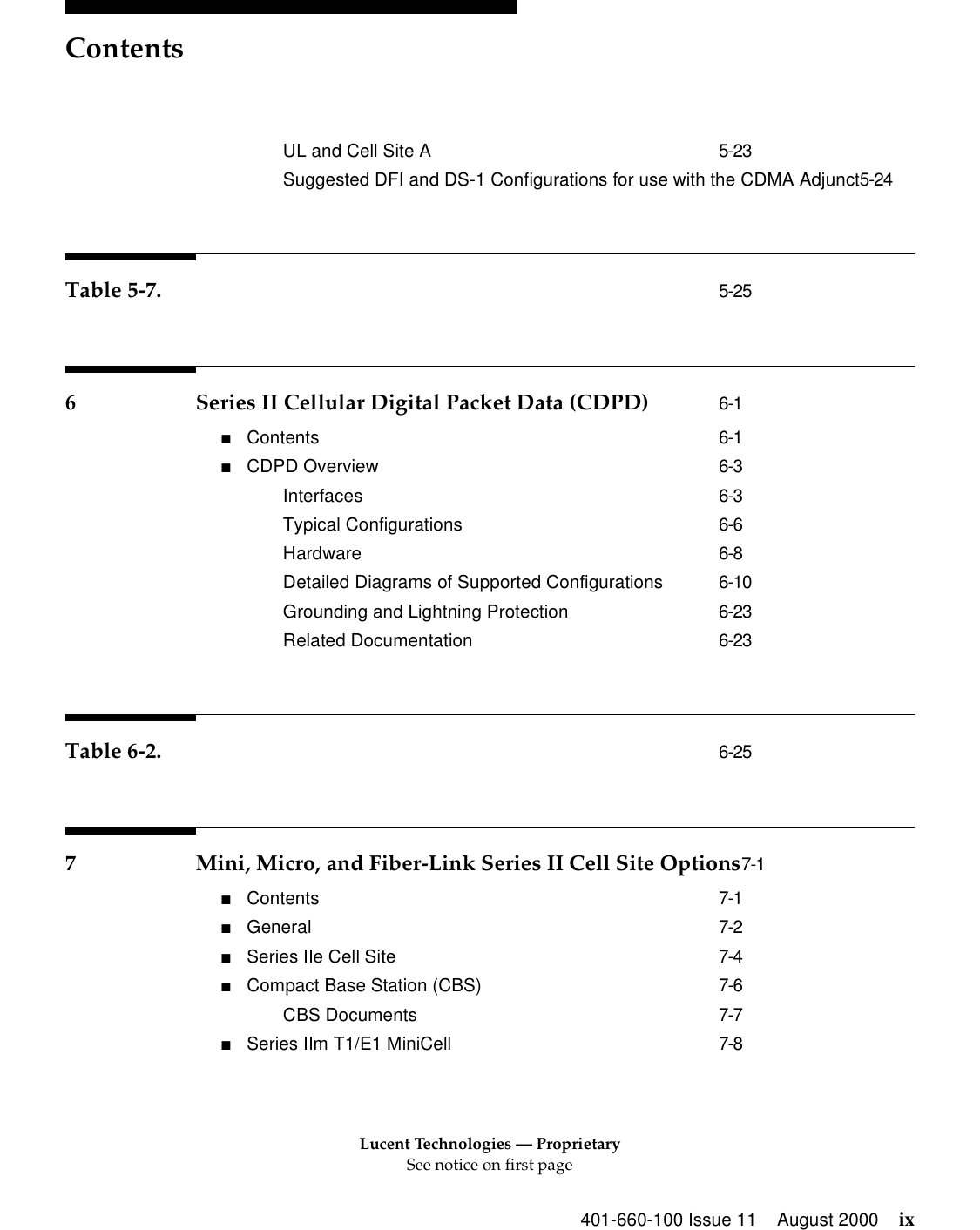 Lucent Technologies — ProprietarySee notice on first pageContents401-660-100 Issue 11 August 2000 ixUL and Cell Site A 5-23Suggested DFI and DS-1 Configurations for use with the CDMA Adjunct5-24Table 5-7. 5-256 Series II Cellular Digital Packet Data (CDPD) 6-1■Contents 6-1■CDPD Overview 6-3Interfaces 6-3Typical Configurations 6-6Hardware 6-8Detailed Diagrams of Supported Configurations 6-10Grounding and Lightning Protection 6-23Related Documentation 6-23Table 6-2. 6-257 Mini, Micro, and Fiber-Link Series II Cell Site Options7-1■Contents 7-1■General 7-2■Series IIe Cell Site 7-4■Compact Base Station (CBS) 7-6CBS Documents 7-7■Series IIm T1/E1 MiniCell 7-8