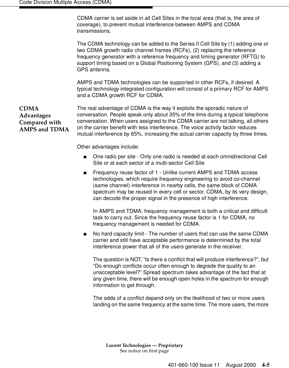 Lucent Technologies — ProprietarySee notice on first page401-660-100 Issue 11 August 2000 4-5Code Division Multiple Access (CDMA)CDMA carrier is set aside in all Cell Sites in the local area (that is, the area of coverage), to prevent mutual interference between AMPS and CDMA transmissions.The CDMA technology can be added to the Series II Cell Site by (1) adding one or two CDMA growth radio channel frames (RCFs), (2) replacing the reference frequency generator with a reference frequency and timing generator (RFTG) to support timing based on a Global Positioning System (GPS), and (3) adding a GPS antenna.AMPS and TDMA technologies can be supported in other RCFs, if desired. A typical technology integrated configuration will consist of a primary RCF for AMPS and a CDMA growth RCF for CDMA.CDMA Advantages Compared with AMPS and TDMAThe real advantage of CDMA is the way it exploits the sporadic nature of conversation. People speak only about 35% of the time during a typical telephone conversation. When users assigned to the CDMA carrier are not talking, all others on the carrier benefit with less interference. The voice activity factor reduces mutual interference by 65%, increasing the actual carrier capacity by three times.Other advantages include:■One radio per site - Only one radio is needed at each omnidirectional Cell Site or at each sector of a multi-sector Cell Site■Frequency reuse factor of 1 - Unlike current AMPS and TDMA access technologies, which require frequency engineering to avoid co-channel (same channel) interference in nearby cells, the same block of CDMA spectrum may be reused in every cell or sector. CDMA, by its very design, can decode the proper signal in the presence of high interference.In AMPS and TDMA, frequency management is both a critical and difficult task to carry out. Since the frequency reuse factor is 1 for CDMA, no frequency management is needed for CDMA.■No hard capacity limit - The number of users that can use the same CDMA carrier and still have acceptable performance is determined by the total interference power that all of the users generate in the receiver. The question is NOT, “Is there a conflict that will produce interference?”, but “Do enough conflicts occur often enough to degrade the quality to an unacceptable level?” Spread spectrum takes advantage of the fact that at any given time, there will be enough open holes in the spectrum for enough information to get through.The odds of a conflict depend only on the likelihood of two or more users landing on the same frequency at the same time. The more users, the more 
