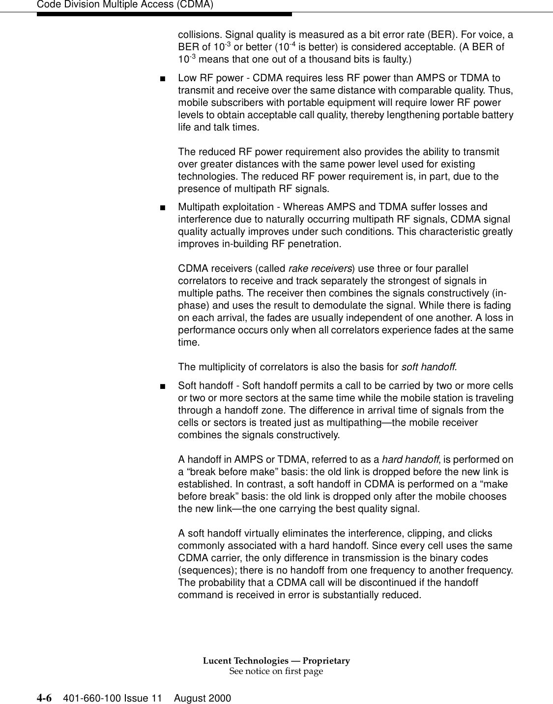 Lucent Technologies — ProprietarySee notice on first page4-6 401-660-100 Issue 11 August 2000Code Division Multiple Access (CDMA)collisions. Signal quality is measured as a bit error rate (BER). For voice, a BER of 10-3 or better (10-4 is better) is considered acceptable. (A BER of 10-3 means that one out of a thousand bits is faulty.) ■Low RF power - CDMA requires less RF power than AMPS or TDMA to transmit and receive over the same distance with comparable quality. Thus, mobile subscribers with portable equipment will require lower RF power levels to obtain acceptable call quality, thereby lengthening portable battery life and talk times.The reduced RF power requirement also provides the ability to transmit over greater distances with the same power level used for existing technologies. The reduced RF power requirement is, in part, due to the presence of multipath RF signals.■Multipath exploitation - Whereas AMPS and TDMA suffer losses and interference due to naturally occurring multipath RF signals, CDMA signal quality actually improves under such conditions. This characteristic greatly improves in-building RF penetration.CDMA receivers (called rake receivers) use three or four parallel correlators to receive and track separately the strongest of signals in multiple paths. The receiver then combines the signals constructively (in-phase) and uses the result to demodulate the signal. While there is fading on each arrival, the fades are usually independent of one another. A loss in performance occurs only when all correlators experience fades at the same time.The multiplicity of correlators is also the basis for soft handoff.■Soft handoff - Soft handoff permits a call to be carried by two or more cells or two or more sectors at the same time while the mobile station is traveling through a handoff zone. The difference in arrival time of signals from the cells or sectors is treated just as multipathing—the mobile receiver combines the signals constructively.A handoff in AMPS or TDMA, referred to as a hard handoff, is performed on a “break before make” basis: the old link is dropped before the new link is established. In contrast, a soft handoff in CDMA is performed on a “make before break” basis: the old link is dropped only after the mobile chooses the new link—the one carrying the best quality signal.A soft handoff virtually eliminates the interference, clipping, and clicks commonly associated with a hard handoff. Since every cell uses the same CDMA carrier, the only difference in transmission is the binary codes (sequences); there is no handoff from one frequency to another frequency. The probability that a CDMA call will be discontinued if the handoff command is received in error is substantially reduced.