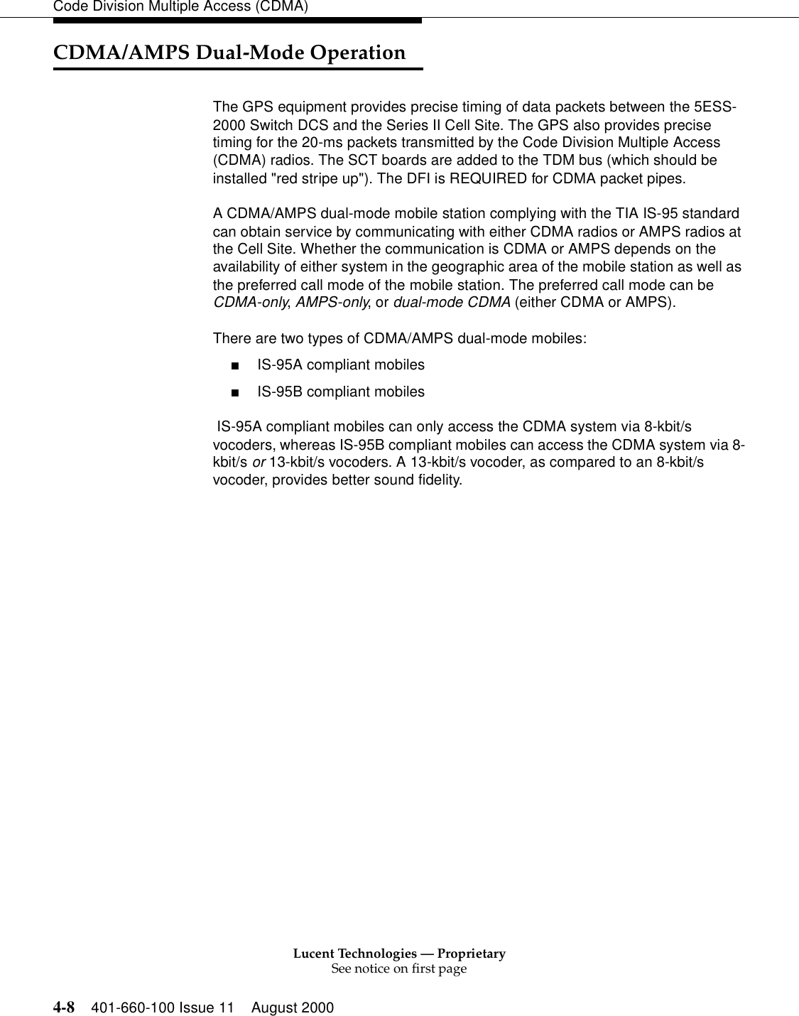 Lucent Technologies — ProprietarySee notice on first page4-8 401-660-100 Issue 11 August 2000Code Division Multiple Access (CDMA)CDMA/AMPS Dual-Mode OperationThe GPS equipment provides precise timing of data packets between the 5ESS-2000 Switch DCS and the Series II Cell Site. The GPS also provides precise timing for the 20-ms packets transmitted by the Code Division Multiple Access (CDMA) radios. The SCT boards are added to the TDM bus (which should be installed &quot;red stripe up&quot;). The DFI is REQUIRED for CDMA packet pipes. A CDMA/AMPS dual-mode mobile station complying with the TIA IS-95 standard can obtain service by communicating with either CDMA radios or AMPS radios at the Cell Site. Whether the communication is CDMA or AMPS depends on the availability of either system in the geographic area of the mobile station as well as the preferred call mode of the mobile station. The preferred call mode can be CDMA-only, AMPS-only, or dual-mode CDMA (either CDMA or AMPS).There are two types of CDMA/AMPS dual-mode mobiles: ■IS-95A compliant mobiles ■IS-95B compliant mobiles IS-95A compliant mobiles can only access the CDMA system via 8-kbit/s vocoders, whereas IS-95B compliant mobiles can access the CDMA system via 8-kbit/s or 13-kbit/s vocoders. A 13-kbit/s vocoder, as compared to an 8-kbit/s vocoder, provides better sound fidelity.