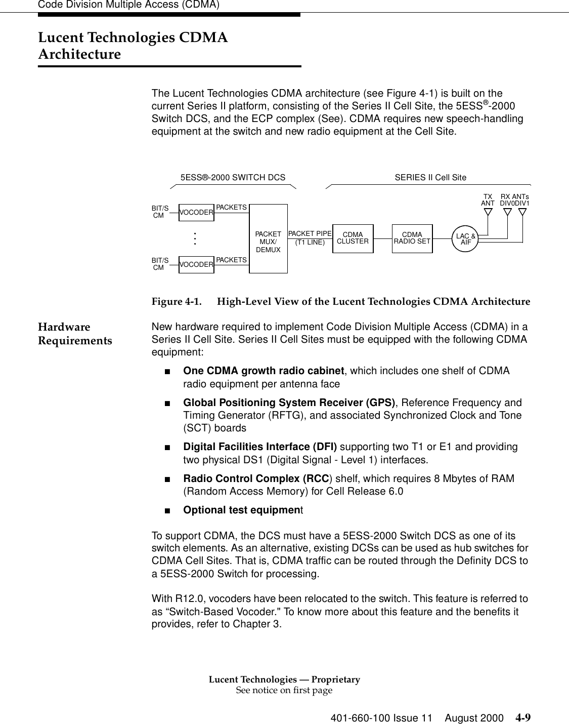 Lucent Technologies — ProprietarySee notice on first page401-660-100 Issue 11 August 2000 4-9Code Division Multiple Access (CDMA)Lucent Technologies CDMA ArchitectureThe Lucent Technologies CDMA architecture (see Figure 4-1) is built on the current Series II platform, consisting of the Series II Cell Site, the 5ESS®-2000 Switch DCS, and the ECP complex (See). CDMA requires new speech-handling equipment at the switch and new radio equipment at the Cell Site.Figure 4-1. High-Level View of the Lucent Technologies CDMA ArchitectureHardware Requirements New hardware required to implement Code Division Multiple Access (CDMA) in a Series II Cell Site. Series II Cell Sites must be equipped with the following CDMA equipment: ■One CDMA growth radio cabinet, which includes one shelf of CDMA radio equipment per antenna face ■Global Positioning System Receiver (GPS), Reference Frequency and Timing Generator (RFTG), and associated Synchronized Clock and Tone (SCT) boards ■Digital Facilities Interface (DFI) supporting two T1 or E1 and providing two physical DS1 (Digital Signal - Level 1) interfaces. ■Radio Control Complex (RCC) shelf, which requires 8 Mbytes of RAM (Random Access Memory) for Cell Release 6.0 ■Optional test equipmentTo support CDMA, the DCS must have a 5ESS-2000 Switch DCS as one of its switch elements. As an alternative, existing DCSs can be used as hub switches for CDMA Cell Sites. That is, CDMA traffic can be routed through the Definity DCS to a 5ESS-2000 Switch for processing.With R12.0, vocoders have been relocated to the switch. This feature is referred to as “Switch-Based Vocoder.&quot; To know more about this feature and the benefits it provides, refer to Chapter 3. BIT/SCM PACKETSPACKET PIPEBIT/SCMSERIES II Cell Site5ESS®-2000 SWITCH DCSTXANT RX ANTsDIV0DIV1PACKETS(T1 LINE) CDMARADIO SETCDMACLUSTERPACKETMUX/VOCODERVOCODERLAC &amp;AIFDEMUX