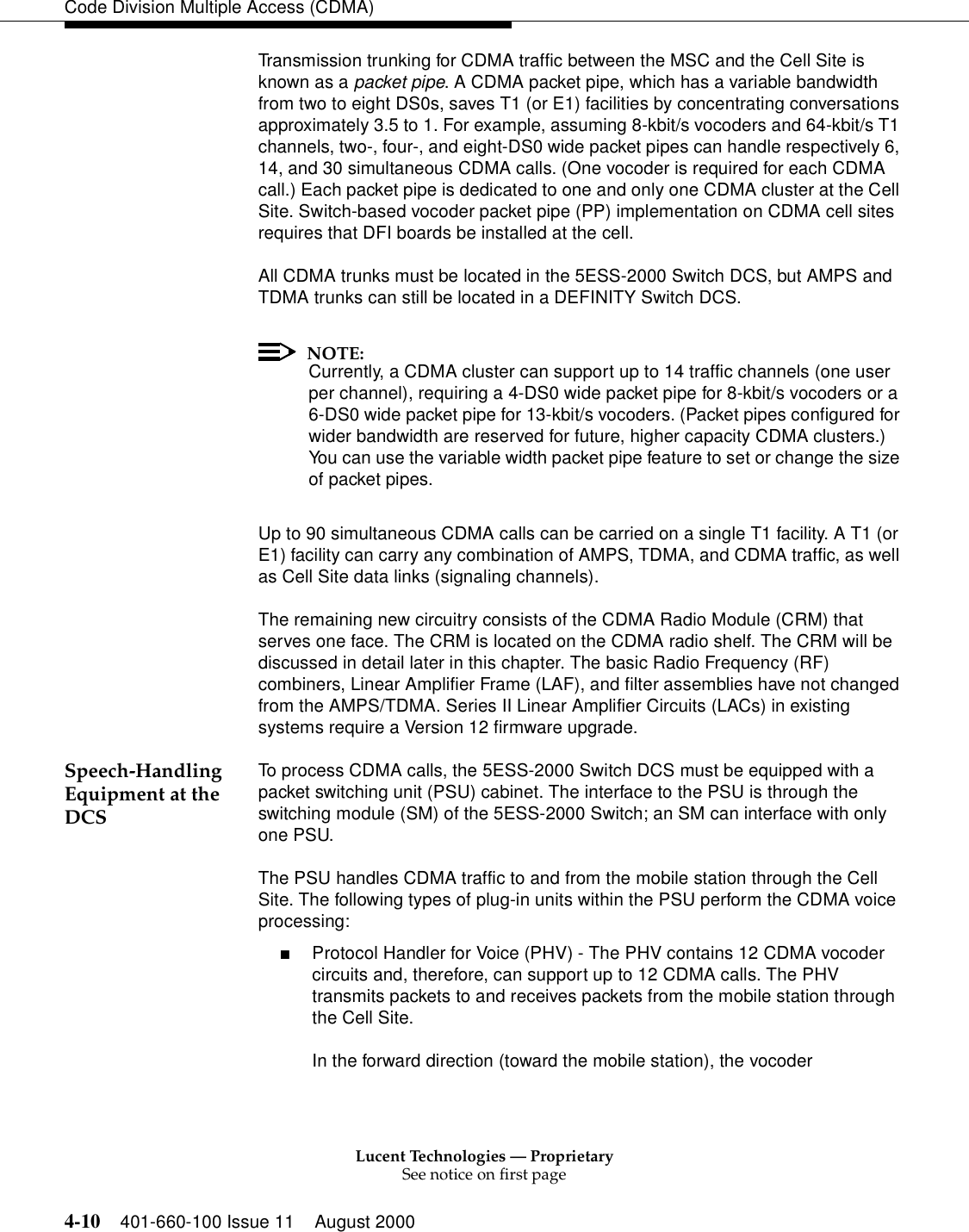 Lucent Technologies — ProprietarySee notice on first page4-10 401-660-100 Issue 11 August 2000Code Division Multiple Access (CDMA)Transmission trunking for CDMA traffic between the MSC and the Cell Site is known as a packet pipe. A CDMA packet pipe, which has a variable bandwidth from two to eight DS0s, saves T1 (or E1) facilities by concentrating conversations approximately 3.5 to 1. For example, assuming 8-kbit/s vocoders and 64-kbit/s T1 channels, two-, four-, and eight-DS0 wide packet pipes can handle respectively 6, 14, and 30 simultaneous CDMA calls. (One vocoder is required for each CDMA call.) Each packet pipe is dedicated to one and only one CDMA cluster at the Cell Site. Switch-based vocoder packet pipe (PP) implementation on CDMA cell sites requires that DFI boards be installed at the cell.All CDMA trunks must be located in the 5ESS-2000 Switch DCS, but AMPS and TDMA trunks can still be located in a DEFINITY Switch DCS. NOTE:Currently, a CDMA cluster can support up to 14 traffic channels (one user per channel), requiring a 4-DS0 wide packet pipe for 8-kbit/s vocoders or a 6-DS0 wide packet pipe for 13-kbit/s vocoders. (Packet pipes configured for wider bandwidth are reserved for future, higher capacity CDMA clusters.) You can use the variable width packet pipe feature to set or change the size of packet pipes.Up to 90 simultaneous CDMA calls can be carried on a single T1 facility. A T1 (or E1) facility can carry any combination of AMPS, TDMA, and CDMA traffic, as well as Cell Site data links (signaling channels).The remaining new circuitry consists of the CDMA Radio Module (CRM) that serves one face. The CRM is located on the CDMA radio shelf. The CRM will be discussed in detail later in this chapter. The basic Radio Frequency (RF) combiners, Linear Amplifier Frame (LAF), and filter assemblies have not changed from the AMPS/TDMA. Series II Linear Amplifier Circuits (LACs) in existing systems require a Version 12 firmware upgrade. Speech-Handling Equipment at the DCSTo process CDMA calls, the 5ESS-2000 Switch DCS must be equipped with a packet switching unit (PSU) cabinet. The interface to the PSU is through the switching module (SM) of the 5ESS-2000 Switch; an SM can interface with only one PSU.The PSU handles CDMA traffic to and from the mobile station through the Cell Site. The following types of plug-in units within the PSU perform the CDMA voice processing:■Protocol Handler for Voice (PHV) - The PHV contains 12 CDMA vocoder circuits and, therefore, can support up to 12 CDMA calls. The PHV transmits packets to and receives packets from the mobile station through the Cell Site.In the forward direction (toward the mobile station), the vocoder 