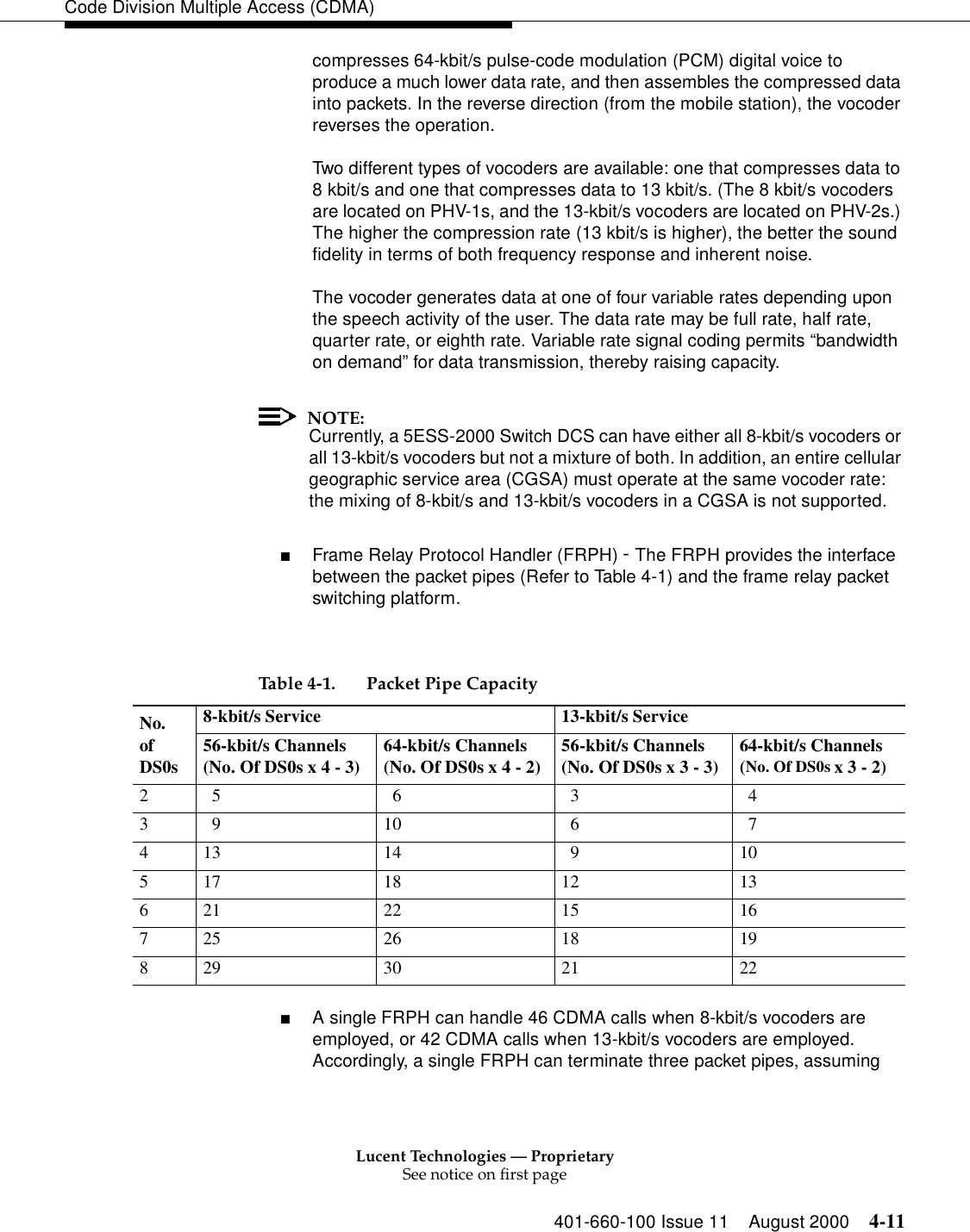 Lucent Technologies — ProprietarySee notice on first page401-660-100 Issue 11 August 2000 4-11Code Division Multiple Access (CDMA)compresses 64-kbit/s pulse-code modulation (PCM) digital voice to produce a much lower data rate, and then assembles the compressed data into packets. In the reverse direction (from the mobile station), the vocoder reverses the operation.Two different types of vocoders are available: one that compresses data to 8 kbit/s and one that compresses data to 13 kbit/s. (The 8 kbit/s vocoders are located on PHV-1s, and the 13-kbit/s vocoders are located on PHV-2s.) The higher the compression rate (13 kbit/s is higher), the better the sound fidelity in terms of both frequency response and inherent noise.The vocoder generates data at one of four variable rates depending upon the speech activity of the user. The data rate may be full rate, half rate, quarter rate, or eighth rate. Variable rate signal coding permits “bandwidth on demand” for data transmission, thereby raising capacity.NOTE:Currently, a 5ESS-2000 Switch DCS can have either all 8-kbit/s vocoders or all 13-kbit/s vocoders but not a mixture of both. In addition, an entire cellular geographic service area (CGSA) must operate at the same vocoder rate: the mixing of 8-kbit/s and 13-kbit/s vocoders in a CGSA is not supported.■Frame Relay Protocol Handler (FRPH) - The FRPH provides the interface between the packet pipes (Refer to Table 4-1) and the frame relay packet switching platform. ■A single FRPH can handle 46 CDMA calls when 8-kbit/s vocoders are employed, or 42 CDMA calls when 13-kbit/s vocoders are employed. Accordingly, a single FRPH can terminate three packet pipes, assuming Table 4-1. Packet Pipe Capacity No. of DS0s8-kbit/s Service 13-kbit/s Service56-kbit/s Channels (No. Of DS0s x 4 - 3) 64-kbit/s Channels (No. Of DS0s x 4 - 2) 56-kbit/s Channels (No. Of DS0s x 3 - 3) 64-kbit/s Channels (No. Of DS0s x 3 - 2)2   5   6   3   43   9 10   6   7413 14   9 10517 18 12 13621 22 15 16725 26 18 19829 30 21 22