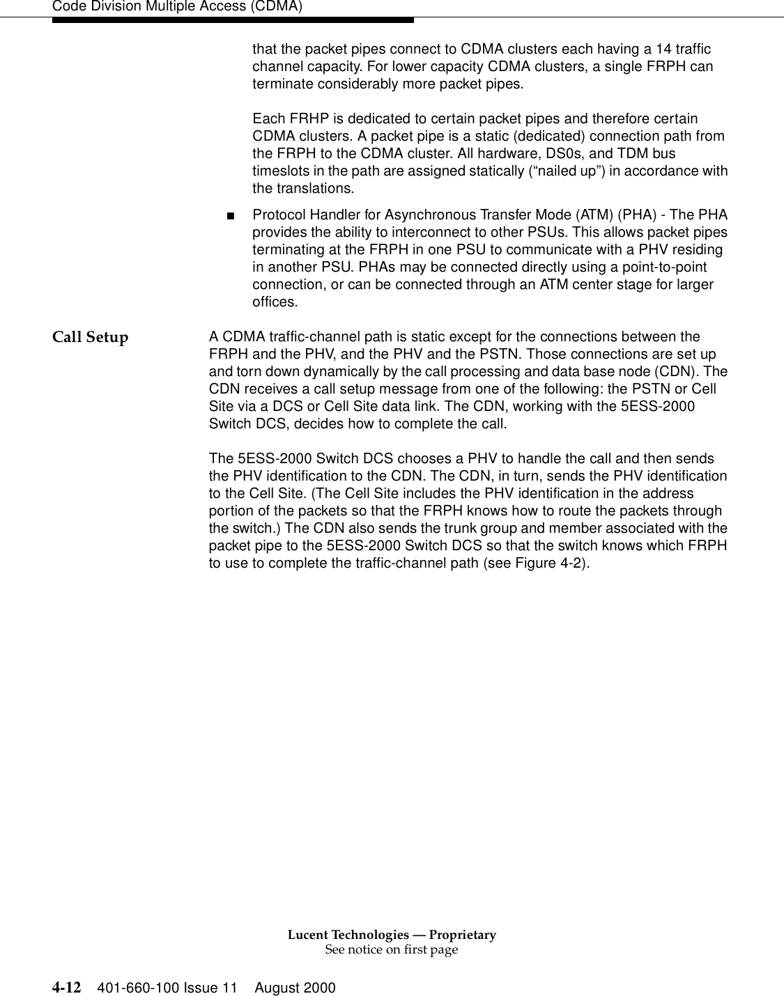 Lucent Technologies — ProprietarySee notice on first page4-12 401-660-100 Issue 11 August 2000Code Division Multiple Access (CDMA)that the packet pipes connect to CDMA clusters each having a 14 traffic channel capacity. For lower capacity CDMA clusters, a single FRPH can terminate considerably more packet pipes.Each FRHP is dedicated to certain packet pipes and therefore certain CDMA clusters. A packet pipe is a static (dedicated) connection path from the FRPH to the CDMA cluster. All hardware, DS0s, and TDM bus timeslots in the path are assigned statically (“nailed up”) in accordance with the translations.■Protocol Handler for Asynchronous Transfer Mode (ATM) (PHA) - The PHA provides the ability to interconnect to other PSUs. This allows packet pipes terminating at the FRPH in one PSU to communicate with a PHV residing in another PSU. PHAs may be connected directly using a point-to-point connection, or can be connected through an ATM center stage for larger offices.Call Setup A CDMA traffic-channel path is static except for the connections between the FRPH and the PHV, and the PHV and the PSTN. Those connections are set up and torn down dynamically by the call processing and data base node (CDN). The CDN receives a call setup message from one of the following: the PSTN or Cell Site via a DCS or Cell Site data link. The CDN, working with the 5ESS-2000 Switch DCS, decides how to complete the call.The 5ESS-2000 Switch DCS chooses a PHV to handle the call and then sends the PHV identification to the CDN. The CDN, in turn, sends the PHV identification to the Cell Site. (The Cell Site includes the PHV identification in the address portion of the packets so that the FRPH knows how to route the packets through the switch.) The CDN also sends the trunk group and member associated with the packet pipe to the 5ESS-2000 Switch DCS so that the switch knows which FRPH to use to complete the traffic-channel path (see Figure 4-2).