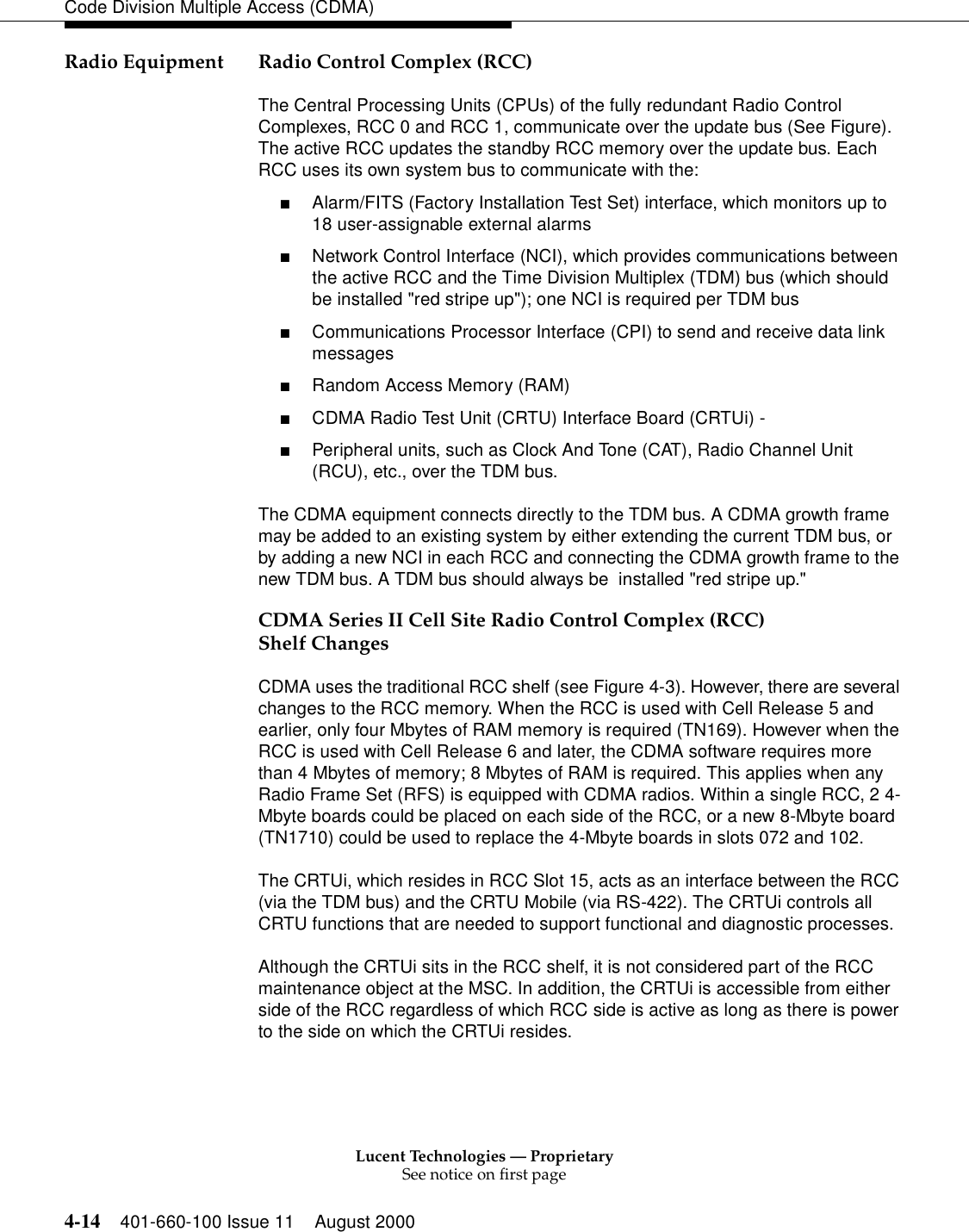 Lucent Technologies — ProprietarySee notice on first page4-14 401-660-100 Issue 11 August 2000Code Division Multiple Access (CDMA)Radio Equipment Radio Control Complex (RCC)The Central Processing Units (CPUs) of the fully redundant Radio Control Complexes, RCC 0 and RCC 1, communicate over the update bus (See Figure). The active RCC updates the standby RCC memory over the update bus. Each RCC uses its own system bus to communicate with the: ■Alarm/FITS (Factory Installation Test Set) interface, which monitors up to 18 user-assignable external alarms ■Network Control Interface (NCI), which provides communications between the active RCC and the Time Division Multiplex (TDM) bus (which should be installed &quot;red stripe up&quot;); one NCI is required per TDM bus ■Communications Processor Interface (CPI) to send and receive data link messages ■Random Access Memory (RAM) ■CDMA Radio Test Unit (CRTU) Interface Board (CRTUi) - ■Peripheral units, such as Clock And Tone (CAT), Radio Channel Unit (RCU), etc., over the TDM bus. The CDMA equipment connects directly to the TDM bus. A CDMA growth frame may be added to an existing system by either extending the current TDM bus, or by adding a new NCI in each RCC and connecting the CDMA growth frame to the new TDM bus. A TDM bus should always be  installed &quot;red stripe up.&quot;CDMA Series II Cell Site Radio Control Complex (RCC) Shelf Changes CDMA uses the traditional RCC shelf (see Figure 4-3). However, there are several changes to the RCC memory. When the RCC is used with Cell Release 5 and earlier, only four Mbytes of RAM memory is required (TN169). However when the RCC is used with Cell Release 6 and later, the CDMA software requires more than 4 Mbytes of memory; 8 Mbytes of RAM is required. This applies when any Radio Frame Set (RFS) is equipped with CDMA radios. Within a single RCC, 2 4-Mbyte boards could be placed on each side of the RCC, or a new 8-Mbyte board (TN1710) could be used to replace the 4-Mbyte boards in slots 072 and 102. The CRTUi, which resides in RCC Slot 15, acts as an interface between the RCC (via the TDM bus) and the CRTU Mobile (via RS-422). The CRTUi controls all CRTU functions that are needed to support functional and diagnostic processes.Although the CRTUi sits in the RCC shelf, it is not considered part of the RCC maintenance object at the MSC. In addition, the CRTUi is accessible from either side of the RCC regardless of which RCC side is active as long as there is power to the side on which the CRTUi resides.