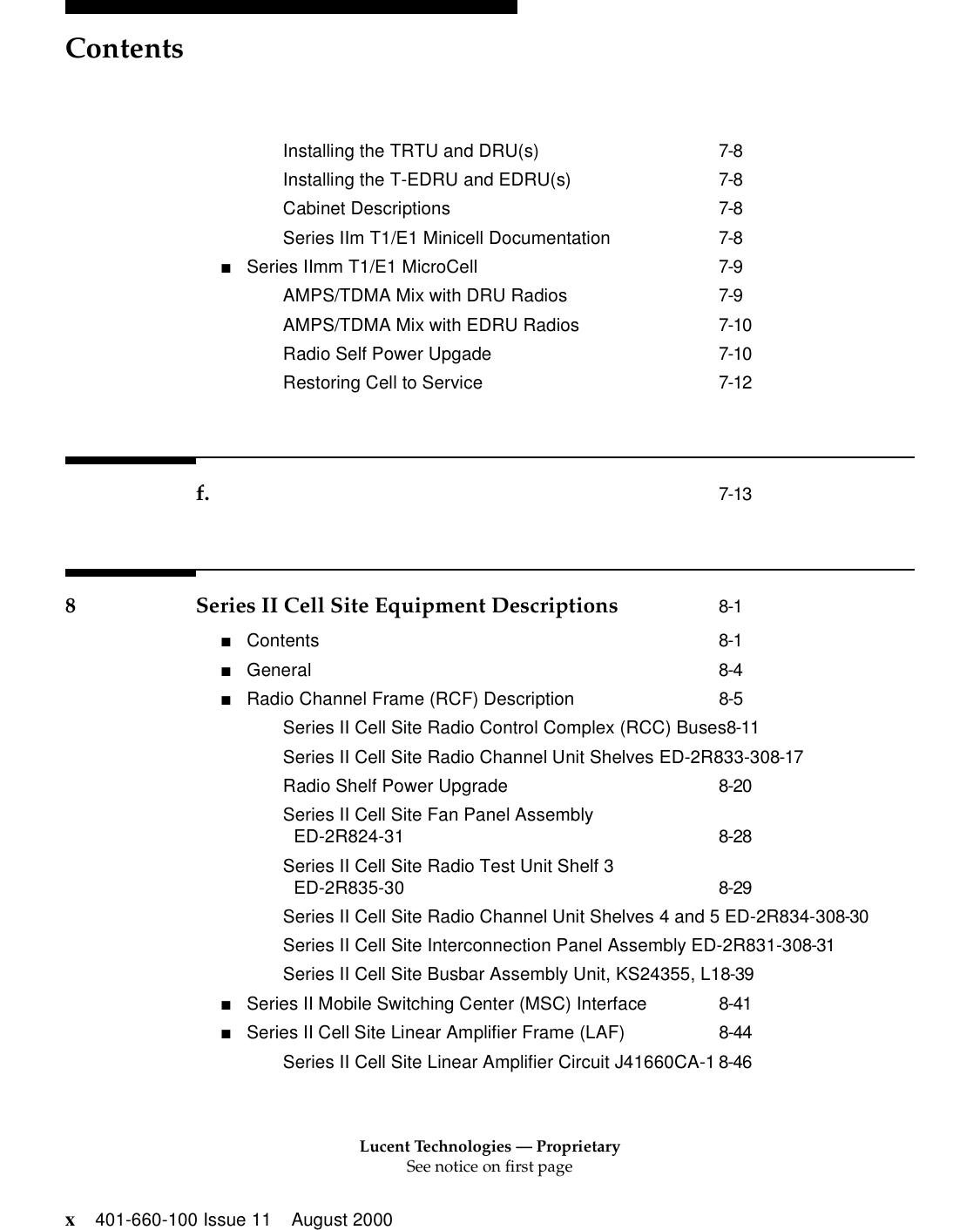 Lucent Technologies — ProprietarySee notice on first pageContentsx401-660-100 Issue 11 August 2000Installing the TRTU and DRU(s) 7-8Installing the T-EDRU and EDRU(s) 7-8Cabinet Descriptions 7-8Series IIm T1/E1 Minicell Documentation 7-8■Series IImm T1/E1 MicroCell 7-9AMPS/TDMA Mix with DRU Radios 7-9AMPS/TDMA Mix with EDRU Radios 7-10Radio Self Power Upgade 7-10Restoring Cell to Service 7-12f. 7-138 Series II Cell Site Equipment Descriptions 8-1■Contents 8-1■General 8-4■Radio Channel Frame (RCF) Description 8-5Series II Cell Site Radio Control Complex (RCC) Buses8-11Series II Cell Site Radio Channel Unit Shelves ED-2R833-308-17Radio Shelf Power Upgrade 8-20Series II Cell Site Fan Panel Assembly ED-2R824-31 8-28Series II Cell Site Radio Test Unit Shelf 3 ED-2R835-30 8-29Series II Cell Site Radio Channel Unit Shelves 4 and 5 ED-2R834-308-30Series II Cell Site Interconnection Panel Assembly ED-2R831-308-31Series II Cell Site Busbar Assembly Unit, KS24355, L18-39■Series II Mobile Switching Center (MSC) Interface 8-41■Series II Cell Site Linear Amplifier Frame (LAF) 8-44Series II Cell Site Linear Amplifier Circuit J41660CA-1 8-46