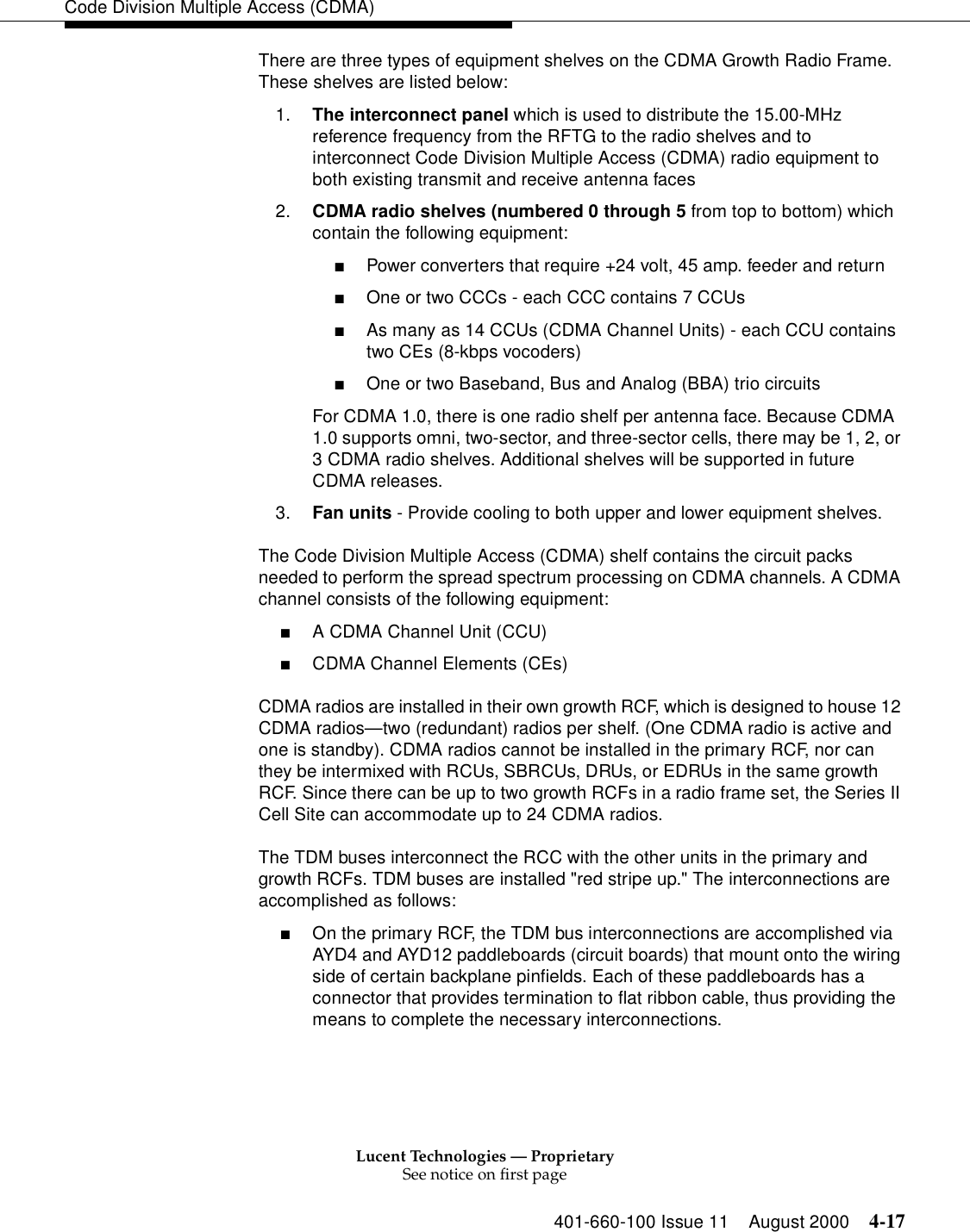 Lucent Technologies — ProprietarySee notice on first page401-660-100 Issue 11 August 2000 4-17Code Division Multiple Access (CDMA)There are three types of equipment shelves on the CDMA Growth Radio Frame. These shelves are listed below: 1. The interconnect panel which is used to distribute the 15.00-MHz reference frequency from the RFTG to the radio shelves and to interconnect Code Division Multiple Access (CDMA) radio equipment to both existing transmit and receive antenna faces 2. CDMA radio shelves (numbered 0 through 5 from top to bottom) which contain the following equipment: ■Power converters that require +24 volt, 45 amp. feeder and return ■One or two CCCs - each CCC contains 7 CCUs■As many as 14 CCUs (CDMA Channel Units) - each CCU contains two CEs (8-kbps vocoders) ■One or two Baseband, Bus and Analog (BBA) trio circuitsFor CDMA 1.0, there is one radio shelf per antenna face. Because CDMA 1.0 supports omni, two-sector, and three-sector cells, there may be 1, 2, or 3 CDMA radio shelves. Additional shelves will be supported in future CDMA releases. 3. Fan units - Provide cooling to both upper and lower equipment shelves. The Code Division Multiple Access (CDMA) shelf contains the circuit packs needed to perform the spread spectrum processing on CDMA channels. A CDMA channel consists of the following equipment: ■A CDMA Channel Unit (CCU) ■CDMA Channel Elements (CEs)CDMA radios are installed in their own growth RCF, which is designed to house 12 CDMA radios—two (redundant) radios per shelf. (One CDMA radio is active and one is standby). CDMA radios cannot be installed in the primary RCF, nor can they be intermixed with RCUs, SBRCUs, DRUs, or EDRUs in the same growth RCF. Since there can be up to two growth RCFs in a radio frame set, the Series II Cell Site can accommodate up to 24 CDMA radios.The TDM buses interconnect the RCC with the other units in the primary and growth RCFs. TDM buses are installed &quot;red stripe up.&quot; The interconnections are accomplished as follows:■On the primary RCF, the TDM bus interconnections are accomplished via AYD4 and AYD12 paddleboards (circuit boards) that mount onto the wiring side of certain backplane pinfields. Each of these paddleboards has a connector that provides termination to flat ribbon cable, thus providing the means to complete the necessary interconnections.