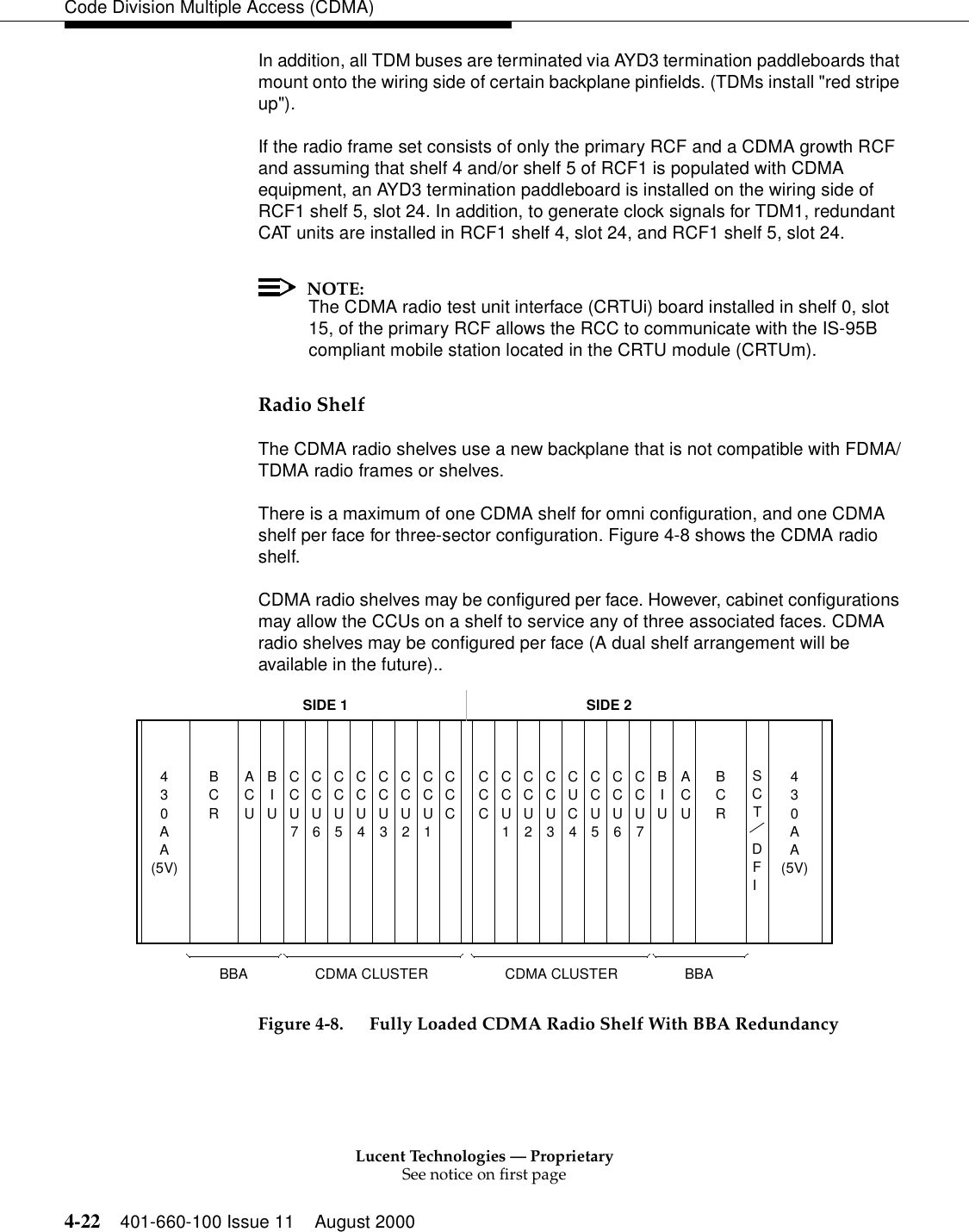 Lucent Technologies — ProprietarySee notice on first page4-22 401-660-100 Issue 11 August 2000Code Division Multiple Access (CDMA)In addition, all TDM buses are terminated via AYD3 termination paddleboards that mount onto the wiring side of certain backplane pinfields. (TDMs install &quot;red stripe up&quot;).If the radio frame set consists of only the primary RCF and a CDMA growth RCF and assuming that shelf 4 and/or shelf 5 of RCF1 is populated with CDMA equipment, an AYD3 termination paddleboard is installed on the wiring side of RCF1 shelf 5, slot 24. In addition, to generate clock signals for TDM1, redundant CAT units are installed in RCF1 shelf 4, slot 24, and RCF1 shelf 5, slot 24.NOTE:The CDMA radio test unit interface (CRTUi) board installed in shelf 0, slot 15, of the primary RCF allows the RCC to communicate with the IS-95B compliant mobile station located in the CRTU module (CRTUm).Radio ShelfThe CDMA radio shelves use a new backplane that is not compatible with FDMA/TDMA radio frames or shelves.There is a maximum of one CDMA shelf for omni configuration, and one CDMA shelf per face for three-sector configuration. Figure 4-8 shows the CDMA radio shelf. CDMA radio shelves may be configured per face. However, cabinet configurations may allow the CCUs on a shelf to service any of three associated faces. CDMA radio shelves may be configured per face (A dual shelf arrangement will be available in the future)..Figure 4-8. Fully Loaded CDMA Radio Shelf With BBA Redundancy40AA3ACUBIUCCU7CCU6CCU4CCU3CCU2CCU1CCU5CCU7CCU6CCU4CCU3CCU2CCU1CCU5BCRCCCCCCBIUACUBCRSTDFI40AAC3SIDE 1 SIDE 2CDMA CLUSTER BBACDMA CLUSTERBBA(5V) (5V)