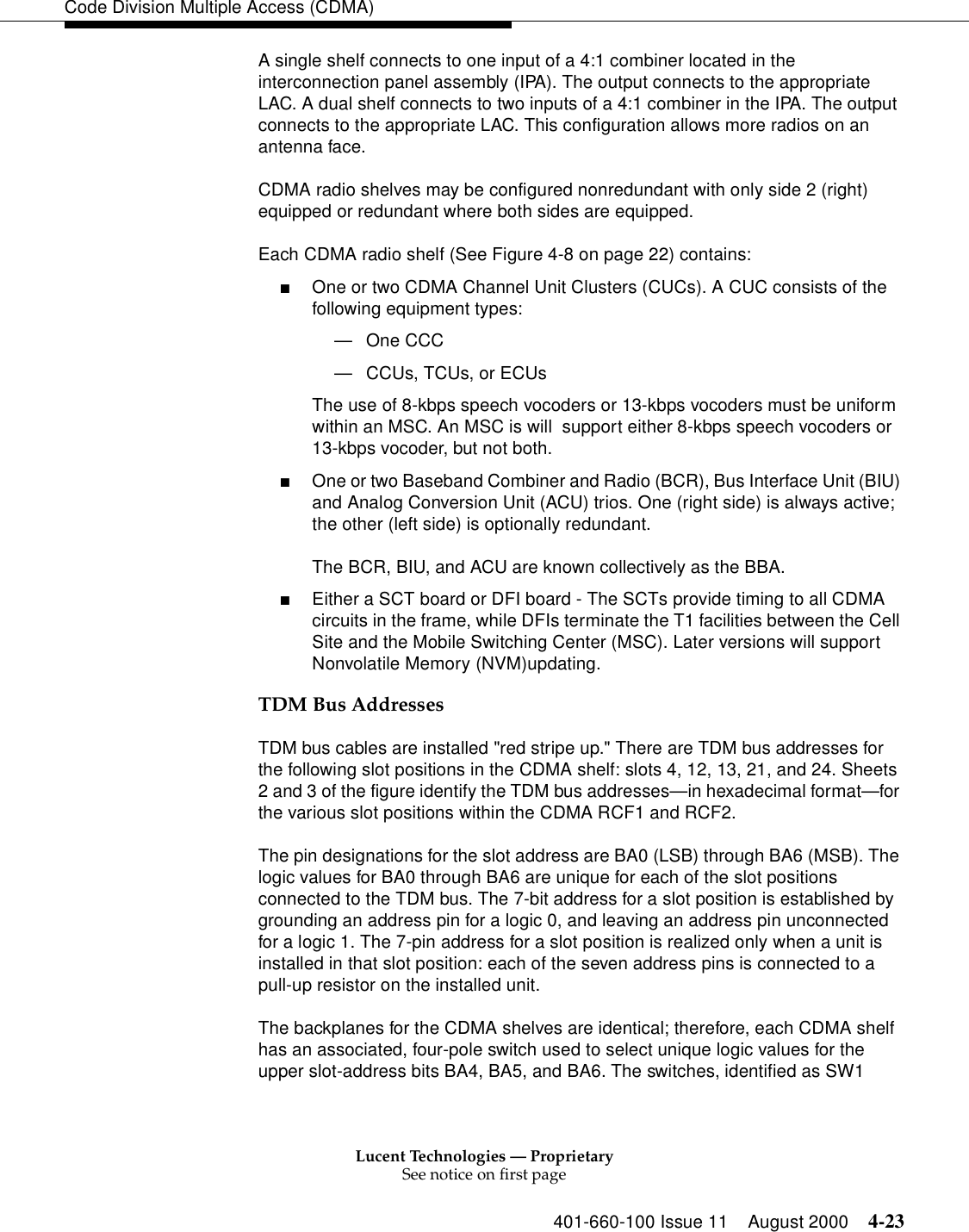 Lucent Technologies — ProprietarySee notice on first page401-660-100 Issue 11 August 2000 4-23Code Division Multiple Access (CDMA)A single shelf connects to one input of a 4:1 combiner located in the interconnection panel assembly (IPA). The output connects to the appropriate LAC. A dual shelf connects to two inputs of a 4:1 combiner in the IPA. The output connects to the appropriate LAC. This configuration allows more radios on an antenna face.CDMA radio shelves may be configured nonredundant with only side 2 (right) equipped or redundant where both sides are equipped.Each CDMA radio shelf (See Figure 4-8 on page 22) contains:■One or two CDMA Channel Unit Clusters (CUCs). A CUC consists of the following equipment types: —One CCC —CCUs, TCUs, or ECUsThe use of 8-kbps speech vocoders or 13-kbps vocoders must be uniform within an MSC. An MSC is will  support either 8-kbps speech vocoders or 13-kbps vocoder, but not both. ■One or two Baseband Combiner and Radio (BCR), Bus Interface Unit (BIU) and Analog Conversion Unit (ACU) trios. One (right side) is always active; the other (left side) is optionally redundant. The BCR, BIU, and ACU are known collectively as the BBA. ■Either a SCT board or DFI board - The SCTs provide timing to all CDMA circuits in the frame, while DFIs terminate the T1 facilities between the Cell Site and the Mobile Switching Center (MSC). Later versions will support Nonvolatile Memory (NVM)updating. TDM Bus AddressesTDM bus cables are installed &quot;red stripe up.&quot; There are TDM bus addresses for the following slot positions in the CDMA shelf: slots 4, 12, 13, 21, and 24. Sheets 2 and 3 of the figure identify the TDM bus addresses—in hexadecimal format—for the various slot positions within the CDMA RCF1 and RCF2.The pin designations for the slot address are BA0 (LSB) through BA6 (MSB). The logic values for BA0 through BA6 are unique for each of the slot positions connected to the TDM bus. The 7-bit address for a slot position is established by grounding an address pin for a logic 0, and leaving an address pin unconnected for a logic 1. The 7-pin address for a slot position is realized only when a unit is installed in that slot position: each of the seven address pins is connected to a pull-up resistor on the installed unit.The backplanes for the CDMA shelves are identical; therefore, each CDMA shelf has an associated, four-pole switch used to select unique logic values for the upper slot-address bits BA4, BA5, and BA6. The switches, identified as SW1 