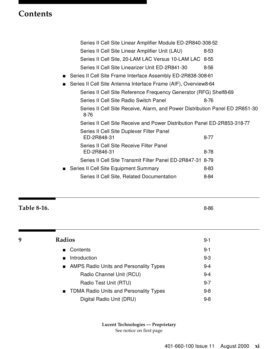 Lucent Technologies — ProprietarySee notice on first pageContents401-660-100 Issue 11 August 2000 xiSeries II Cell Site Linear Amplifier Module ED-2R840-308-52Series II Cell Site Linear Amplifier Unit (LAU) 8-53Series II Cell Site, 20-LAM LAC Versus 10-LAM LAC 8-55Series II Cell Site Linearizer Unit ED-2R841-30 8-56■Series II Cell Site Frame Interface Assembly ED-2R838-308-61■Series II Cell Site Antenna Interface Frame (AIF), Overview8-64Series II Cell Site Reference Frequency Generator (RFG) Shelf8-69Series II Cell Site Radio Switch Panel 8-76Series II Cell Site Receive, Alarm, and Power Distribution Panel ED 2R851-308-76Series II Cell Site Receive and Power Distribution Panel ED-2R853-318-77Series II Cell Site Duplexer Filter Panel ED-2R848-31 8-77Series II Cell Site Receive Filter Panel ED-2R846-31 8-78Series II Cell Site Transmit Filter Panel ED-2R847-31 8-79■Series II Cell Site Equipment Summary 8-83Series II Cell Site, Related Documentation 8-84Table 8-16. 8-869 Radios 9-1■Contents 9-1■Introduction 9-3■AMPS Radio Units and Personality Types 9-4Radio Channel Unit (RCU) 9-4Radio Test Unit (RTU) 9-7■TDMA Radio Units and Personality Types 9-8Digital Radio Unit (DRU) 9-8