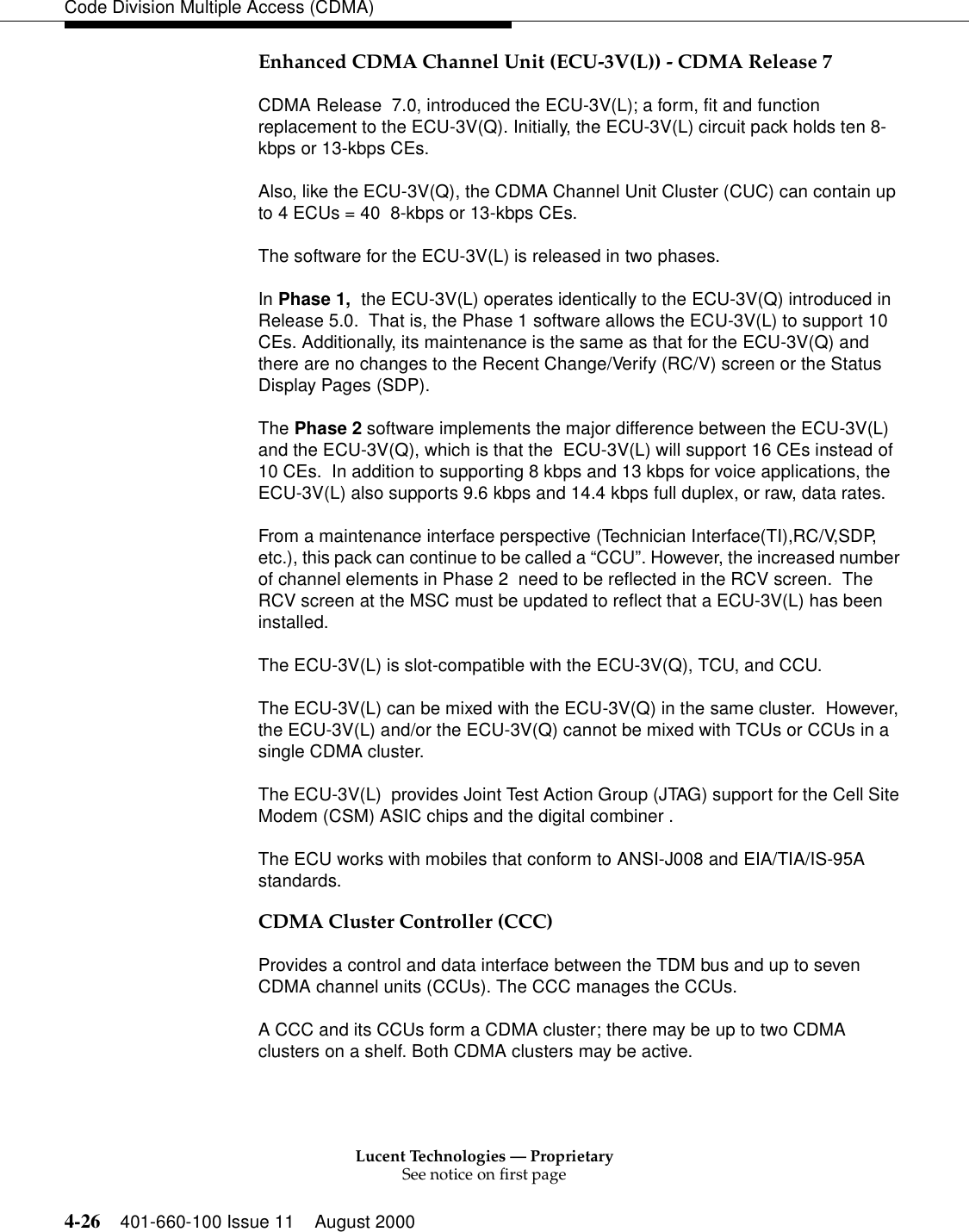 Lucent Technologies — ProprietarySee notice on first page4-26 401-660-100 Issue 11 August 2000Code Division Multiple Access (CDMA)Enhanced CDMA Channel Unit (ECU-3V(L)) - CDMA Release 7CDMA Release  7.0, introduced the ECU-3V(L); a form, fit and function replacement to the ECU-3V(Q). Initially, the ECU-3V(L) circuit pack holds ten 8-kbps or 13-kbps CEs.Also, like the ECU-3V(Q), the CDMA Channel Unit Cluster (CUC) can contain up to 4 ECUs = 40  8-kbps or 13-kbps CEs.The software for the ECU-3V(L) is released in two phases.In Phase 1,  the ECU-3V(L) operates identically to the ECU-3V(Q) introduced in Release 5.0.  That is, the Phase 1 software allows the ECU-3V(L) to support 10 CEs. Additionally, its maintenance is the same as that for the ECU-3V(Q) and there are no changes to the Recent Change/Verify (RC/V) screen or the Status Display Pages (SDP). The Phase 2 software implements the major difference between the ECU-3V(L) and the ECU-3V(Q), which is that the  ECU-3V(L) will support 16 CEs instead of 10 CEs.  In addition to supporting 8 kbps and 13 kbps for voice applications, the ECU-3V(L) also supports 9.6 kbps and 14.4 kbps full duplex, or raw, data rates.From a maintenance interface perspective (Technician Interface(TI),RC/V,SDP, etc.), this pack can continue to be called a “CCU”. However, the increased number of channel elements in Phase 2  need to be reflected in the RCV screen.  The RCV screen at the MSC must be updated to reflect that a ECU-3V(L) has been installed.The ECU-3V(L) is slot-compatible with the ECU-3V(Q), TCU, and CCU.The ECU-3V(L) can be mixed with the ECU-3V(Q) in the same cluster.  However, the ECU-3V(L) and/or the ECU-3V(Q) cannot be mixed with TCUs or CCUs in a single CDMA cluster.The ECU-3V(L)  provides Joint Test Action Group (JTAG) support for the Cell Site Modem (CSM) ASIC chips and the digital combiner . The ECU works with mobiles that conform to ANSI-J008 and EIA/TIA/IS-95A standards.CDMA Cluster Controller (CCC)Provides a control and data interface between the TDM bus and up to seven CDMA channel units (CCUs). The CCC manages the CCUs.A CCC and its CCUs form a CDMA cluster; there may be up to two CDMA clusters on a shelf. Both CDMA clusters may be active.